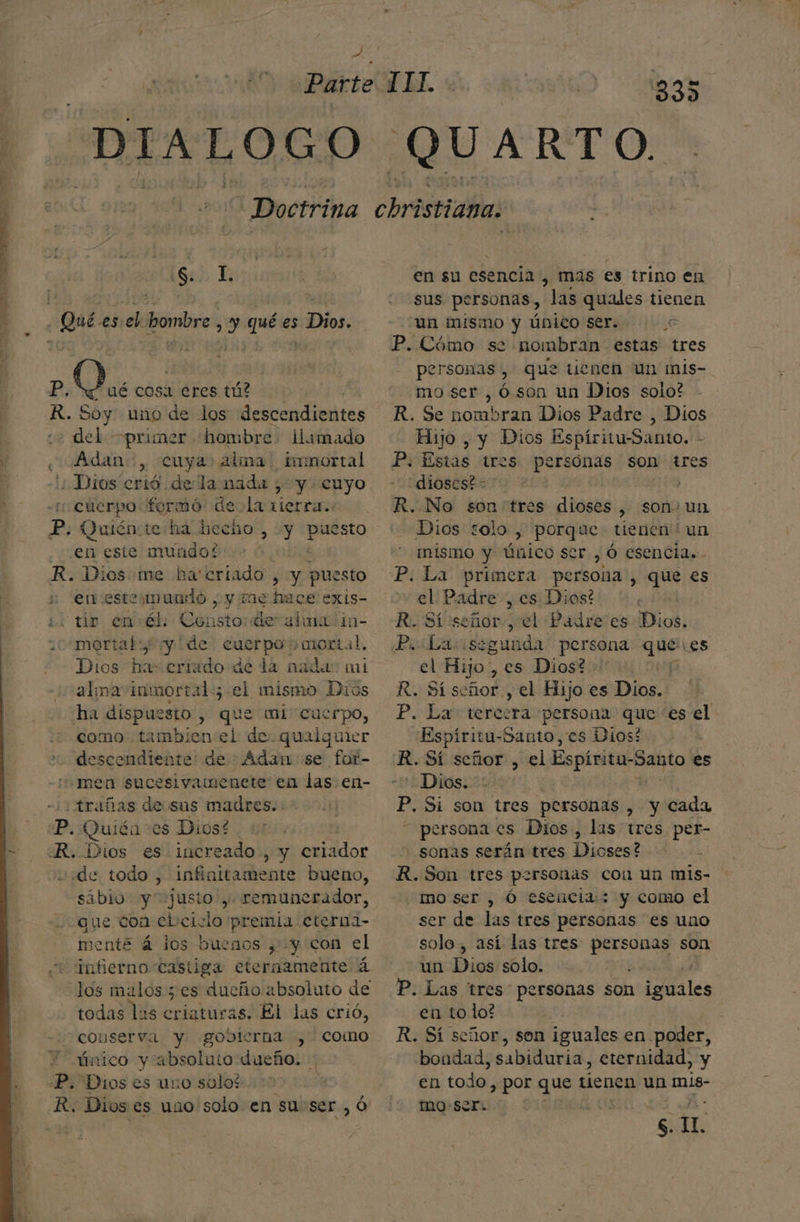 DIALOGO 33) QUARTO. Ss IL. Qué es el hombre ; y q es s Dios, E; pá EN cosa eres tú? R. Soy uno de los descendientes del —primer «hombre llamado e Adan, cuya alma. imnortal Dios crió de la nada , y cuyo cuerpo formó dela tierra. en este mundo? j R. Dios me ha'criado , y puesto en esteymuado , y Tae hos exis- 15 io envél: Gensto de alma in- ¿10 omortab y de cuerpo mortal, Dios ha: eriado de da nada: mi alma inmortal; el mismo Dios ha dispuesto , que mi cuerpo, :¿ domo: tambien:el de. qualquier descendiente! de : Adan se for- men sucesivamenete en las en- -/¿trañas de sus madres. : Di Quién es Diost R. Dios es increado, y criador «de todo , infinitamente bueno, sábio. y“ justo ,. remunerador, que con el:ciclo premia eterna- menté á los buenos , y con el infierno-castiga eternamente á los malos 5 es dueño absoluto de todas las criaturas. El las crió, conserva y gobterna , como único y absoluto dueño. : P. Dios es uno solos. R. Dioses uno solo en su:ser , ó en su esencia , mas es trino en sus personas, “las quales tienen un mismo y Único ser. e P. Cómo se nombran estas tres personas , que tienen un mis- mo ser, ó son un Dios solo? R. Se nombran Dios Padre , Dios Hijo, y Dios Espíritu-Santo. - P. Estas tres persónas son tres dioses? R. No son tres dioses, son. un Dios solo , porque tienen un mismo y Único ser. , Ó esencia. - P. La primera persona, que es el Padre , es Dios! | R. Si señor, el Pádre es Dios. Priliariss gunda persona ne Les el Hijo, es Dios? R. Sí señor , el Hijo es Dios. P. La tercera persona que es el Espíritu- -Santo, es Dios? R. Sí señor , el Espiritu-Santo es “Dios. | P. Si son tres personas , y cada persona es Dios, las tres per- sonas serán tres Dioses? R. Son tres personas cou un mis- moser , Ó escicia:: y como el ser de las tres personas es uno solo, así las tres: personas son un Dios solo. : P. Las tres personas son isis en to lo? R. Sí señor, son iguales en poder, bondad, sabiduria , eternidad, y en todo , Por que tienen un mis- mo ser. | s. IL.