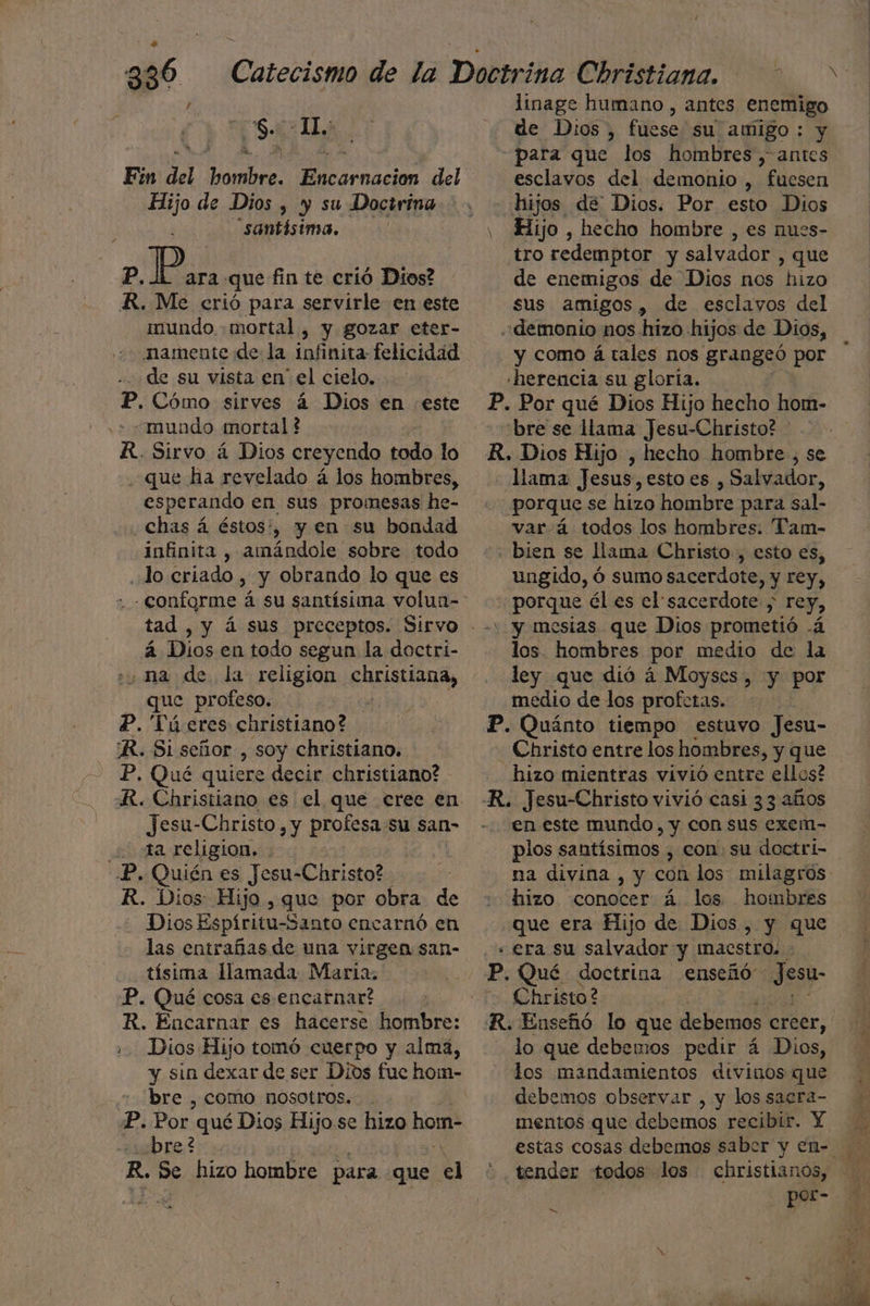 is: IL Ein del hombre. Encarnacion del Hijo de Dios , y su Doctrina santísima. P. pla: que fin te crió Dios? R. Me erió para servirle en este mundo mortal, y gozar eter- mamente de la infinita felicidad de su vista en el cielo. P. Cómo sirves á Dios en este ¿mundo mortal f R. Sirvo á Dios creyendo todo lo . que ha revelado á los hombres, esperando en sus promesas he- «Chas á éstos:, y en su bondad infinita , amándole sobre todo lo criado , y obrando lo que es á Dios en todo segun la doctri- ¿na de. la religion A que profeso. , P. Tú eres christiano? 'R. Si señor , soy christiano. P, Qué quiere decir christiano? RR. Christiano es el que cree en. Jesu-Christo , y profesa Sy san- a religion. -P. Quién es Jesu-Christo? R. Dios Hijo , que por obra de Dios Espíritu-Santo encarnó en las entrañas de una virgen san- de llamada Maria. P. Qué cosa es encarnar? R. Encarnar es hacerse hombre: Dios Hijo tomó cuerpo y alma, y sin dexar de ser Dios fue ho:m- bre , como nosotros... P. Por. qué Dios Hijo. se hizo a ¿bre? R. Se hizo hombre para. que el de Dios, fuese su amigo: y para que los hombres, antes esclavos del demonio , fuesen hijos de Dios. Por esto Dios tro redemptor y salvador , que de enemigos de Dios nos hizo sus amigos, de esclavos del «demonio nos hizo hijos de Dios, y como á tales nos grangeó por «herencia su gloria. P. Por qué Dios Hijo hecho hom- “bre se lama Jesu-Christo? R. Dios Hijo , hecho hombre , se llama Jesus, esto es , Salvallor, porque se hizo hombre para sal- var/á todos los hombres. Tam- «bien se llama Christo, esto es, ungido, ó sumo sacerdote, y rey, - porque él es el sacerdote , rey, y mesias que Dios prometió .á los. hombres por medio de la ley que dió á Moyscs , y por medio de los profetas. P. Quánto tiempo estuvo Jesu- - Christo entre los hombres, y que hizo mientras vivió entre ellos? en este mundo, y con sus exem- plos santísimos , con, su doctri- na divina , y con los milagros hizo conocer á. los hombres que era Hijo de Dios, y que + era su salvador y Imacstro. P. Qué doctrina enseñó Jesu- Christo? lo que debemos pedir á Dios, los mandamientos divinos que debemos observar , y los sacra- mentos que debemos. recibir. Y . tender todos los christianos, por- A