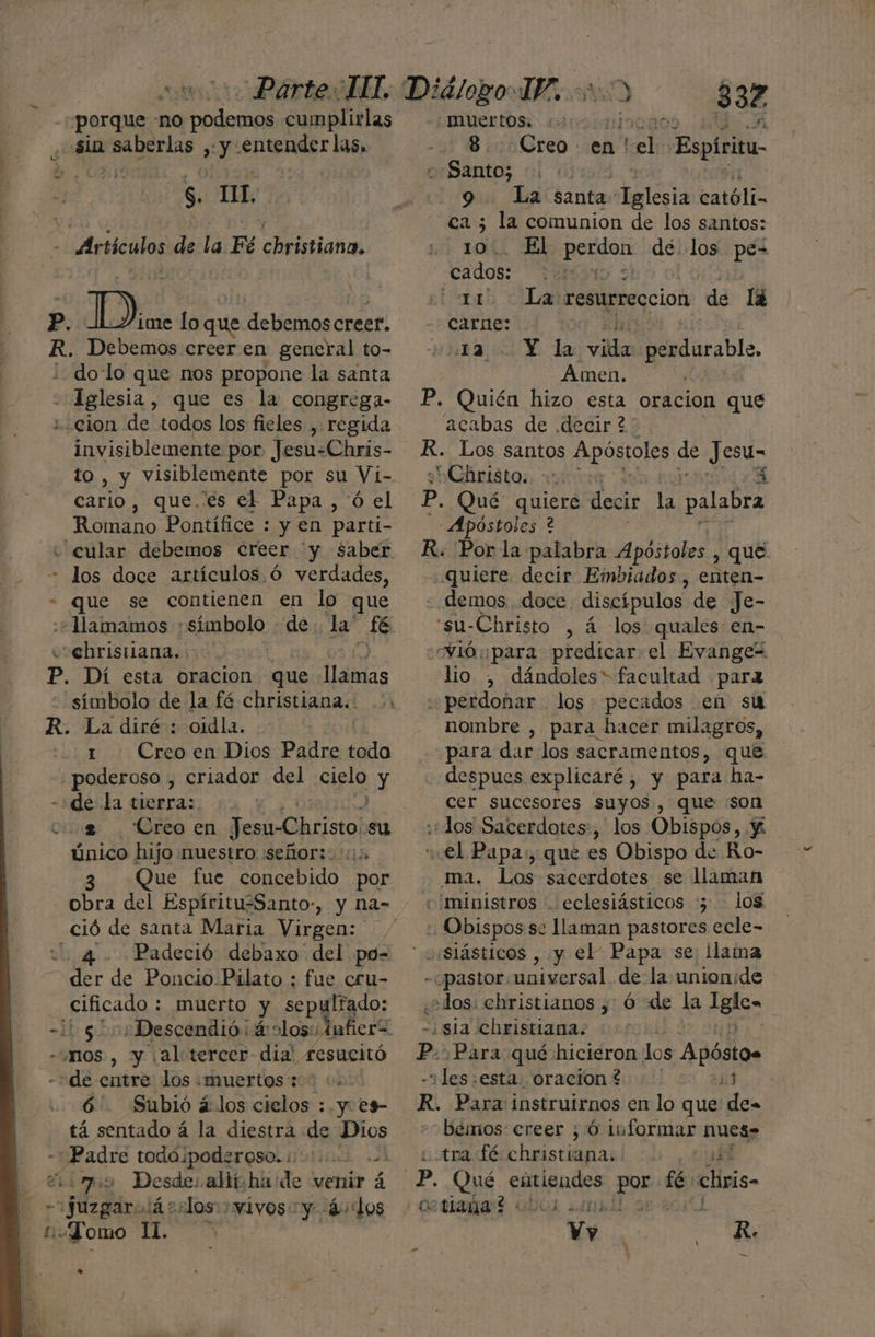 porque no ica cumplirlas sia : saberlas y E Ss. TL. Artículos de a Fé Peiiata p. Di. lo que debemoscreer. R. Debemos creer en general to- ¿dolo que nos propone la santa - Iglesia, que es la congrega- ¿cion de todos los fieles , regida Invisiblemente por Jesu-Chris- to , y visiblemente por su Vi- cario, que. es el Papa ,'ó el Romano Pontífice : y en parti- «cular debemos Creer y saber « los doce artículos .Ó verdades, - que se contienen en lo que :+Mamamos símbolo - de la: té ccehristiana.. P. Dí esta oracion que LES símbolo de la fé christiana.. R. La diré : oidla. . 1 Creoen Dios Padre toda poderoso , criador del cieló y -:de la tierra: cg . Creo en O NA su único hijo muestro señor: 1: 3 Que fue concebido por obra del Espíritu-Santo-, y Nna- ció de santa Maria Virgen: 4 Padeció debaxo del po- der de Poncio Pilato : fue cru- cificado : muerto y sepultado: 4h $ - mos, y ¡al tercer dia' fesucitó de entre los «muertos 30 +. 6. Subió á:los cielos : y. e9- tá sentado á la diestra de Dios - Padre toda poderoso.iti. dinos Desde: allí.ha de venir á juzgará sslos vivos y 4: dos domo pu! ac 332 -MUCrtos: 8. Creo en! tel: Espiritu «Santo; | 9 La santa raleóa católi- Ed; ne la comunion de los santos: El Beni de. los pe- Yádos | 11 La resurrección de lá qe 4 Y. la la perdurable, Amen. P. Quién hizo esta oracion que acabas de .decir 2 R. Los santos Apóstoles de pe HCAntátas tve p. Qué amet decir la palabra Apóstoles ? R. Por la palabra Apóstoles y que quiere decir Embiados, enten- demos. doce discípulos de Je- 'su-Christo , á los quales en- vió para predicar el Evange“ lio , dándoles” facultad para .perdoñar los pecados en su nombre , para hacer milagros, para dar los sacramentos, que despues explicaré, y para ha- cer sucesores suyos, que son «¿los Sacerdotes, los Obispos, Y “el Papa:, que es Obispo de Ro- ma. Los sacerdotes se llaman ministros . eclesiásticos :5 los Obispos se llaman pastores ecle- - «pastor. universal de la unionide ¿¿ dos. ebristianos y Ó de la glo» ¿sia christiana. Pp. ¡Para qué hicieron los Apóstos -“les:esta. oracion 244 R. Para instruirnos en lo que: de- beinos: creer ; Ó informar nues» tra fé Vara JO ¿40 Yy ds R. — cotiana?