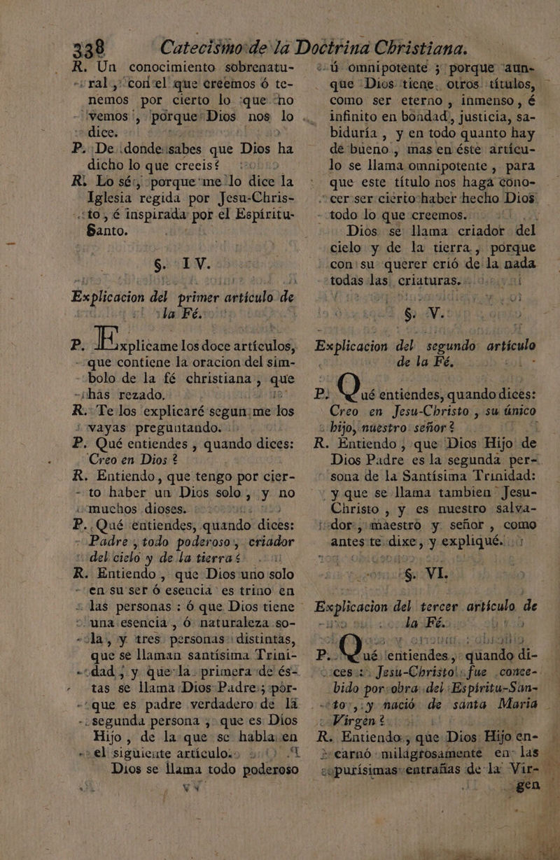 R. Un conocimiento sobrenatu- - ral, corel que creemos ó te- nemos por cierto lo :que “ho dice. p. De donde: sabes que Dios ha dicho lo que crecist : R. Lo sé:, porque me -lo dice la Iglesia regida por Jesu-Chris- ¿to É bora: Ls el Espíritu- - Santo. $. 1V. Explicacion del primer “atticalo de ye ¡ba Fé. P. ota los doce artículos, «que contiene la oracion del sim- bolo de la fé christiana , que -¿hás rezado, ¡8 R. Te los explicaré segun:me los “vayas preguntando. P. Qué entiendes , die dices: Creo en Dios ? R. Entiendo, que tengo por cier- - to haber dll Dios solo > y no «muchos dioses. | E.¿Qué entiendes, quando dices: «Padre; todo poderoso, criador “del cielo y de. la tierra * E R. Entiendo , que Dios uno solo en su'ser ó esencia es trino en +. una esencia , Ó naturaleza so- «ola, y tres personas» distintas, que se llaman santísima Trini- «“dad , y que-la. primera de és- tas se lama Dios Padre»; pór- -que es padre verdadero de lá ¿segunda persona ,. que es Dios Hijo , de la que se Ao -> el siguiente artículos 111) Dios se lama todo dnáto ná YY 5 :-ú omnipotente 3 porque “aun- - que Dios: tiene. otros «títulos, como ser eterno , inmenso, é infinito en bondad, justicia, sa- biduría , y en todo quanto hay de bueno, mas en éste artícu- lo se lama omnipotente , para que este título nos haga cono- - todo lo que creemos. A Dios. se llama criador del cielo y de la tierra, porque -conisu querer crió de la nada ole las. crigturas.: AMEN S. Mi: Explication del segundo: data de la Fé, 19o80L.* Pp, O. entiéndes, quando dices: Creo en Jesu-Cbristo , su único - bijo, muestro: señor? R. Entiendo, , que Dios Hijo de Dios Padre es la segunda per-=. “sona de la Santísima Trinidad: y que se llama tambien Jesu- Christo , y es nuestro salva- idor-,' maestro y. señor , como antes te. dixe, y expliqué. :; ¿com NL. Explicacion del tercer. ar icula, de la da a iÓ ] Gbranio P. Qué e Miendes: iando di- ceso Jesu-Christo!: fue .conce- .bido por:obra: «del :Espíritu-San- 'do7,: y nació de santa Maria Nas | R Entiendo:; que: Dias Hijo en- + Carnó milagrosamente en: las copurisimas entrañas de la: Vir= : : gan