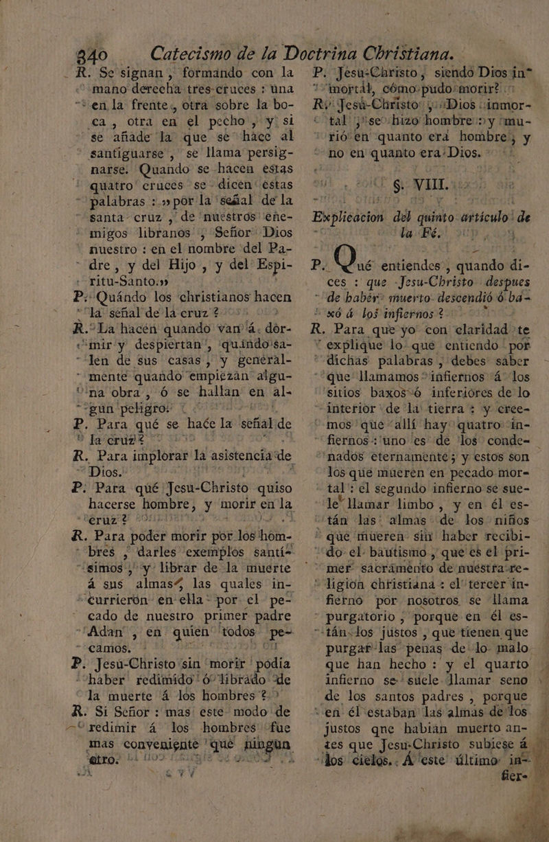 - R. Se signan , formando con la “mano derecha tres-cruces : úna “+ en la frente, otra sobre la bo- ¿ca , otra en el pecho , y! sl se añade la que se” háce al santiguarse , se llama persig- narse. Quando se-hacen estas quatro cruces se: dicen ' estas “palabras :.» por la: señal de la santa cruz , de nuestros eñe- migos libranos , Señor Dios nuestro : en el nombre del Pa- “ dre, y del Hijo , y del Espi- rítu-Santo.» P: Quándo los ehristianos hacen “la señal de la cruz ? > R. “La hacén quando van 4. dor- «mir y despiertan ', 'quindo'$a- len de sus casas, y general- mente quando “empiezan algu- na obra, ó se hallan en al- gun peligros | k: Para qué se o la señal de 0 la cruz? Dios. P. Para qué Jesu- -Christo quiso “eruz ? bres , darles exemplós santís “simos , y-'librar de la muerte “eurrierón en ella * por: el pe- cado de nuestro primer padre camos. ». Jesu-Christo sin “morir * 'bdia “haber redimido'ó' librado de la muerte 4 los hombres ?.> R. Sí Señor : mas este- modo de *yedimir 4 los hombres fue | etro. * 0 WU Y Y P. Jesu:Christo, siendo Dios i in” imorrál, cómo: pudo:morir? Ry Jesú-Christo: y Dios :inmor- tal ¡se :hizo' hombre: ny fmu- rió: en quanto era hombre, y no en quanto era¿Dios. - os VI, Explicacion del bo carsicuo: de Bo! Ye P, ¿Qué entiendes, quando di- ces : que -Jesu-Christo despues de babér> muerto: descendió 0 ba- 0xó 4 los infiernos ? R, Para que yo con claridad te explique lo que entiendo por dichas palabras , , debes: saber que llamamos” infiernos á los sitios baxos“ó inferiores de lo interior de la tierra : y cree- mos ' que “allí hay quatro in- fiernos-:'uno es de los conde= nados eternamente; y estos son los que mueren en pecado mor=- tal': el segundo infierno se sue- le” llamar limbo, y en él es- tán las: almas de los niños * que mueren siu' haber recibi- “do el bautismo , que es el pri- . ligion christiana : el tercer in- fierno por nosotros se llama - purgatorio , “porque en él es- “«tán=dos jústos , que tienen que purgar las penas de lo malo. que han hecho : y el quarto de los santos padres , porque “en él estaban las almas delos justos qne habian muerto an- tes que Jesu;Christo subiese A fier=