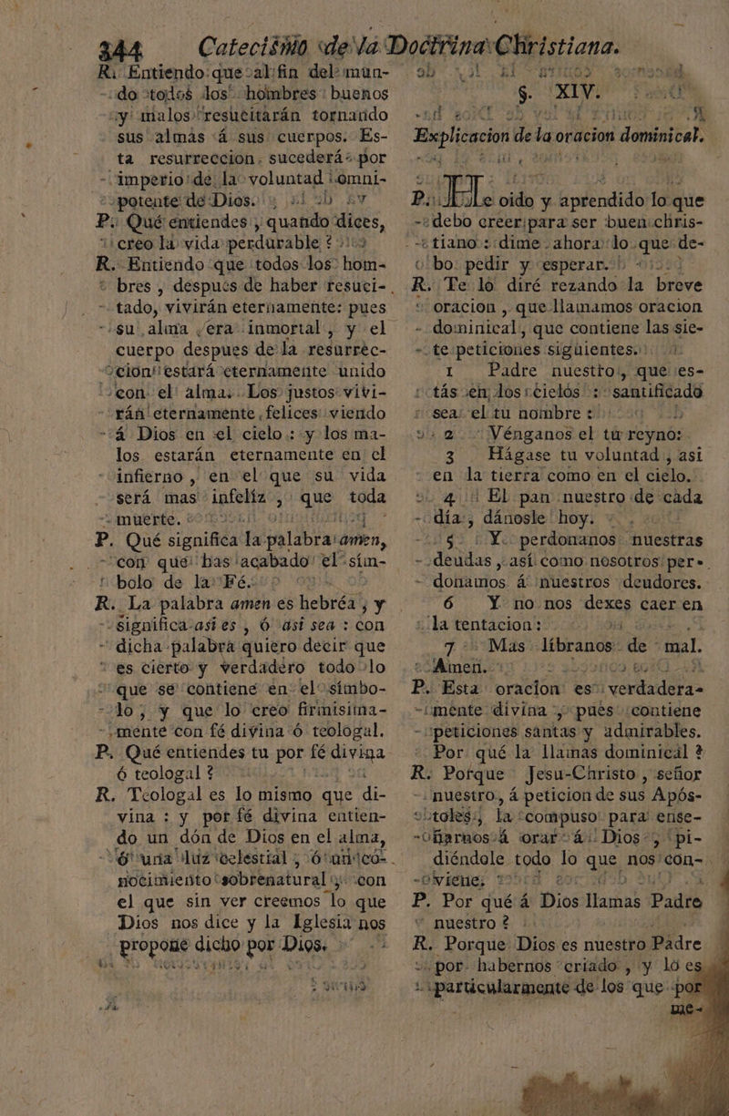 Ri Entiendo: que: abifin del: mun- -do stodos los” hombres : buenos uy: malos “resucitarán tornatido sus almas á sus cuerpos. Es- ta resurrección. sucederá“ por - ¡Imperio de la voluntad 'omni- ¿potente de Diósolu 21 2h ay Po Qué entiendes: , Guell id ¡creo la vida perdurable ' és R. Entiendo que todos los” hubs bres , ME - tado, vivirán eternamente: pues «su, ,alava /era inmortal , cuerpo despues de la resurréc- Selon! estará eternamente unido «con el: alma: Los justos vivi- -rán' eternamente .felices viendo -:á4 Dios en «el cielo: y los ma- los estarán eternamente en el infierno , en el que su vida será mas infelíz , qe toda + muerte. v0/L9051 p. Qué significa la: palabraromen, con que! has lacabado' el sím- nbolo de lamPFesup o R. La palabra amen es Bebida! 3 Y significa: astes , Ó así sea : con “dicha. Bao quiero decir que “es cierto y verdadero todo +lo - e se contiene en: el” símbo- lo; y que lo creo firimisima- - mente con fé divina ó teologal. Ó teologal 4: R. Tcologal es lo mismo que di vina : y por fé divina entien- do un dón de Dios en el alma, 6 ura luz “celestial, Hocimiento' us e con el que sin ver creemos A que Dios nos dice y la Aglesia nOs prcpomo ceda e dra Ss €.t ». $e “ro aL ql $1 ANSIA fl coral yx y A A AAA HT Tale old y leadid lo que -¿debo creeripara ser buen: chris- ¿tiano : dime. ahora: loque de- ole; pedir y esperar. 00000 R. Te lo' diré rezando la breve “oracion , que llamamos oracion - dominical, que contiene las sie- te peticiones siguientes... 1. 1. Padre AN que: ¡es- tás ven, dos rcielós :: samtificado «seas el tu nombre :' :] is -Vénganos el tu reyno: PO - Hágase tu voluntad , asi en la tierra como en el cielo, , o. 400 El pan nuestro de cada Aia dánosle hoy. +. . CA ha perdonanos - nuestras dedos y así. como nosotros per». dol alos. á nuestros deudores. 6 Y nonos ip, caer en «la tentacion: * 2d Mas. líbranos E mal. Jaitt P. Esta oracion: : es” dto -imente divina pués ¿contiene “peticiones santas y admirables. Por qué la llamas dominical + dl Porque Jesu-Christo , señor ¿nuestro., á peticion de sus : Após- 9 “:toles;, la compuso' para! ense- -Oñarnos:á orar+ 4: Dios:, pi- diéndole todo lo aus, nos' El % Gvieie; 10d 2 | 4 ' 4 + E A E e Pp. Por quéá: Dios Eñas Padre - nuestro ? KR, Porque Dios es nuestro dre Ñ por. habernos criado , y lo es, y :. particularmente de los que «por: