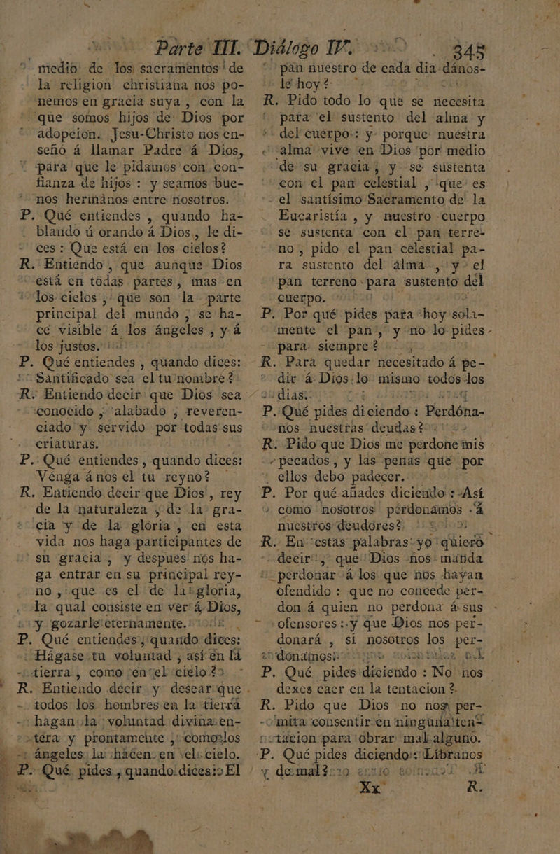 7 medio: de los, sacramentos! de la religion christiana nos po- nemos en gracia suya , con la que somos hijos de Dios por adopcion. Jesu-Christo nos en- señó á llamar Padre á Dios, para que le pidamos 'con con- fianza de hijos : y seamos bue- nos hermanos entre nosotros. P. Qué entiendes , Quando ha- blando ú orando á Dios,, le di- ces : Que está en los cielos? R. Entiendo, que aunque Dios “está en todas partes, mas en los cielos ,+ que son la parte principal del mundo , se ha- ce visible á Los ángeles y á los justos.” ' P. Qué nicGada , quando dices: - Santificado sea el tu'nombré? R: Entiendo decir: que Dios sea - «conocido , “alabado , reveren- ciado y servido pár todas sus criaturas. P.: Qué entiendes , quando dices: Vénga ános el tu reyno? R. Entiendo decir que Dios', rey de la “naturaleza , da la: gra- cia y de la gloria, en esta vida nos haga participantes de ' su gracia , y despues nos ha- ga entrar en su principal rey- no ,'que .es el de li: gloria, «la qual consiste en ver: á Ao “y gozarle:crernamente. 0d. p. Qué entiendes, quando dices: Hágase tu voluntad , así en lá tierra , como enel citlo:2) ; - todos los hombresen la tierfá «+ haganola voluntad divina. en- atera y prontamente , comenios h -+ ángeles: la::haten: en vel: cielo. a P. Qué pides , quando.dicesioEl Je 0, 8 AU pan nuestro de cada dia: Eos. le hoy? - ”: | para 'el sustento del alma y - del cuerpo:: y- porque: nuéstra “alma vive en Dios 'por' medio se sustenta con el pan terre- no , pido el pan celestial pa- ra sustento del álma-,:y- el pan terreno- para. sustento del - Cuerpo. para: siempre? , dir 4. Dios: lo mismo todos nas MUELAS 4 nos nuestras deudast 2 + “pecados , y las peras que por ellos debo padecer. nuestros deudores? 22 decir”, que 'Dios nos: manda 5. perdonar +4 los: que nos hayan ofendido : que no concede per- don á quien no perdona á:sus “ofensores:.y que Dios nos per- donará , sí nosotros los per- dexes caer en la tentacion ?. mita consentir. en ningudaltenÍ «tálcion para obrar mal alguno. e R.