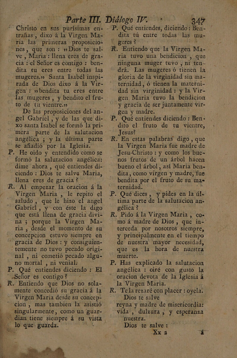 trañas, ria las. primeras proposicio= ve , María : llena ercs de gra- cia : el Señor es contigo : ben- dita tu eres entre todas las gen : »bendita tu eres entre to de tin vientre.» xo santa Isabel se formó la pri- angélica 5 y la última parte se añadió por la Iglesia. formó la salutacion angélica: ciendo : Dios te salve Maria, llena eres de gracia ? - Virgen María , le repito el saludo , que le hizo el angel Gabriel, y con éste la digo que está llena de gracia divi- na 5 porque la Virgen Ma- nal , ni cometió pecado algu- no mortal , ni vental. ' Ea Pu: mente concedió su gracia á la singularmente, como un guar- lo que guarda. 345 | dita tú entre todas las mu- . geres* ria tuvo una bendicion, que ninguna muger tuvo , ni ten- drá. Las mugeres ó tienen la ternidad, ó tienen la materni- dad sin virginidad : y la Vir- y gracia de ser Jure vir- gen y madre. dito el fruto de tu Ara Jesus? la Virgen Maria fue madre de Jesu-Christo : y como los bue- nos frutos de un árbol hacen dita, como virgen y madre, fue bendita por el fruto de su mas ternidad. —. AO en la úl- tima parte de la eo ano an- gélica ? mo á madre de Dios , que in- terceda por nosotros siempre, y principalmente en el tiempo de nuestra mayor necesidad, que es la hora de muestra muerte. 7 angélica : oiré con gusto la oracion devota de la Iglesia á 3 la Virgen Maria. | Dios te salve reyna y madre de misericordia: “vida, dulzura , Y esperanza Nuestra. Dios te salve : ' Xx 2 1