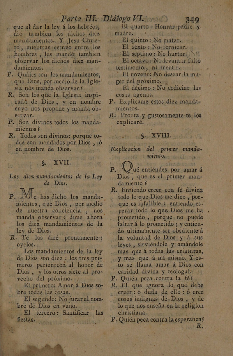 ¿que al pe la] ley á los hebréos, dió tambien los dichos dicz maudamientos.. Y Jesu- -Chris- ,, to, mientras;estuvo entre los á hombres , les mandó, tambien -. Observar los dichos diez man- - damientos. - P. Quáles son los mandamientos, : que Dios,.por medio de la Igle- Sia nos inanda observar ? R. Son los que la. Iglesia inspi- radd de Dios, y en nombre suyo nos propone y manda ob- Scryar. P. Son divinos todos los A mientos ? R. Todos son divinos: porque to- . en nombre de Dios. a dia NL, de Dios. _ Inientos , que Dios , por medio - de nuestra. conciencia, , nos manda observar: los diez mandamientos de la ley de Dios... R. Te los diré prontamente; oyelos. Los mandamientos de. la ley de Dios son diez : los tres pri- meros pertenecen al honor de Dios , y los otros siete al pro- yecho del próximo. y El primero: Amar 4 Dios so- bre todas las cosas. : El segundo: No jurar el¡nom- bre de Dios en vano. El tercero: Santificar fiestas. a 349 El quarto:: como padre . madres; +? 20. El quinto: No matar. El sexto: No: fornicar: ¿El septimo: No hurtar. El octavo: No. levantar falso testimonio , AL; Mentir. El noveno: No desear la mu- ger del próximo. | El décimo ::No codiciar: las cosas agenas. | P. Explícame estos disz manda- - mientos. R: Pronta ¡y gustosamente-te. los EE SutE: , rin) SV IL. Explicacion “del primer ci A P. 0) entiendes por amar á Dios , que es el poimer man- damiento ? R. Entiendo creer. con fé divina todo lo-que Dios:me dice , por- que es infalible-; entiendo .es- perar todo lo que Dios me. ha prometido , Porque. no «puede faltar á lo prometido ; y entien- do ultimamente ser diera la voluntad de Dios: y á sus «leyes , sirviéndole y amándole mas que á todas las criaturas, - y mas que á mí mismo. Y.es- to se lama amar á Dios con caridad divina y teologal: P. Quién peca .contra la 162. R. El que ignora .lo, que, debe creer: ó duda de ello : Ó. cree “cosas indignas: de. Dios, y de lo que nos enseña.en la seligion christiana.. , o