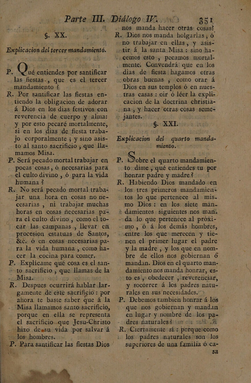 HO O NO SE. cd + Explicacion del tercer mandamiento. P. Que entiendes por santificar las fiestas-, que es el tercer | fadanientast e . tiendo la obligacion de adorar á Dios en los dias festivos: eon reverencia de cuerpo y alma: - y poresto pecaré mortalmente, si en los dias de fiesta traba- jO corporalmente ; 5 y sino asis- to al santo sacrificio 5; que lla- mamos Misa. . -P. Será pecado mortal trabajar en pocas cosas, Ó necesarias para el culto divino, ó para la vida humana ? R. No será pecado Ip traba jar una hora en cosas no ne- cesarias , ni trabajar muchas -ra el culto divino , como el to- procesion estatuas de Santos, Sc. Ó en. cosas necesarias pa- ra la vida humana , come ha- cer la cocina para comer. P. Explícame qué cosa es el san- to sacrificio , rin Hamas ee la Misa. R. Despues ocurrirá hablar. lar- gamente de este sacrificio : por ahora te baste saber que á la 8 “Misa llamamos santo sacrificio, porque en. ella: se representa el sacrificio-que Jesu-Christo hizo deasu vida por salvar á «los: hombres. Ñ P. Para santificar las fiestas Dios no trabajar en ellas, y asis- mente. Convendrá' que en los Dios en sus templos Ó en nues- tras casas : oir ó léer la expli-- cacion de la doctrina christia- $. XXL miento. : to. dime , qué entiendes tu. por honrar padre y madre? los tres primeros mandamien: tos lo que ¡pertenece «al mis. mo Dios: en los siete maán- entre. los. que «merecen y tie- «nen el primer lugar el padre y la madre , y los que en nom- bre de ellos nos gobiernan 6 mandan. Dios en el quarto man-. damiento nos manda honrar, es- to es', obedecer , reverenciar, y socorrer á los padres natu- rales en sus necesidades. que nos gobiernan y mandan en lugar y SEDA de los: pa- dres:haturalesh sin cu sul A los: padres naturales. son los sa