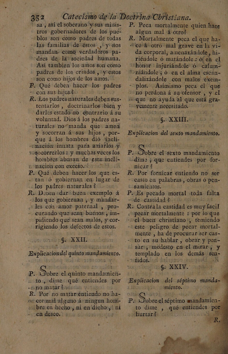 > 352 sa, así el soberano y'sús minis- “blos son como padres de todas -+las familias ¡de-éstos ,* y' mos 'dres de lá: sociedad humana. Así tambien los amos sor eomó padres de los criados ,*y!estos «son como hijos de los amos. Pp. Qué deben: Puri los ma con sus hijos.t. R. Los padres: lbs deber Ssus- tentarlos , doctrinarlos “bién y - darles estado:no contrario á su voluntad. Dios 4 los padres na- turales no“manda que amen y socorran.á sus hijos , por- Haas á. los hombres dió “ineli- sosocorrerlos ; y muchas veces los — hombes abusan de esta: magi «nacion:gon excésoco it ?. Qué deben hacer los .ques.es- tan Ó gobiernan «en lugar de los padres: naturales? - Ro D.vben+dar buen: exemplo á -+Jos que gobiernan ,' y mandar- es con “amor patemal , -pro- curando: quelscam) buenos: ; im- pidiendo que sean malos, y cor- AG los defectos ER estos. os XXIL Explicacion del quinto mandamiento. A ps : , t Y P.. Lem el. qiinto os - sono matár ? % R. Por no ic dial no ha- ¿bre en becho:, ni en Pon ni P. Peca mortalmente quien. hace algun mal :4 otro? R. Mortalmente peca el. que hal | “co 4 otro imal grave en la yi= da corporal, amenazándole, hi- _riéndole ó matándole. 6/ ch el. ¡“honor * infuriándole' Ó- “calum- “oniándole; ó- en el alma escán- dalizándole con malos 'exem- lio Asimismo peca el que 10 perdona á á swofensor > y el ¿oque “no ayuda al que está Star 1 ha poa icono pe | os XXI Bsplicacion del sexto mastil, CUTE da? EN e ME PI ao mandamiento Ads 1 que entiendes 1104 or- nicar ? É PA ¿Casto en palabras, obras ó pen- “samientos. Po Es pecado mortal toda. falta «de castidad 2 Ho R: Contra la castidad es muy Gacil «pecar mortalmente : por lo que eb íbuer christiano', temiendo | - este peligro de pecar mortal- mente , ha de procurar ser cas- '. sar», modesto enel mirar), y templado en los demás: sen- E Hidtoga (ed ¿qua A 5580 XXIV. E Explicacion den séptimo dios e miento. 1 YAA $ Eye a d Po ¡Dobreel séptimo mandamien-. dl | to dime , qué: entiendes por. “hurtar? ¡1
