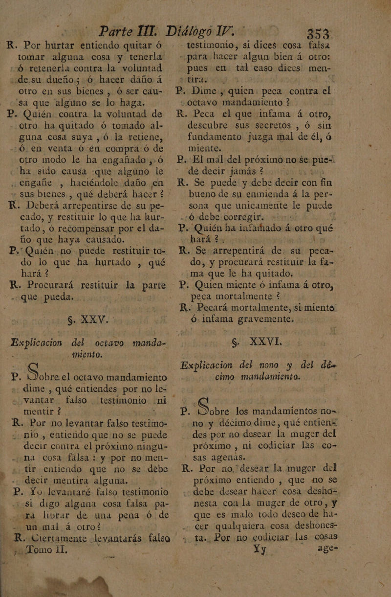 R. Por hurtar entiendo quitar Ó tomar alguna cosa y tenerla Ó retenerla contra la voluntad ¿de.su dueño; hacer daño á otro en sus bienes , Ó ser cau- 'sa que alguno se lo haga. P. Quién contra la voluntad de otro ha quitado ó tomado al- os cosa suya, ó la retiene, -Ó. en venta ó en compraó ce ORO iodo le ha engañado ,> ha sido causa «que alguno % . engañe , haciéndole daño ¡en K. Deberá arrepentirse de su pe- cado, y restituir lo que ha hur-, tado, Óó recompensar por el da- ño: ¿que haya causado. P.' Quién no puede restituir to- do lo que ha hurtado , qué hará 2 0 R. Procurará restituir la parte - Que . pueda. > S. XXV. miento. P, Sobre el octavo mandamiento dime , qué entiendes por no le- 'vantar falso . testimonio ni - mentir ? ; KR. Por no levantar falso testimo- mío , entiendo que no se puede decir contra el próximo ningu- - na cosa falsa : y por no men- tir entiendo que no se débe decir mentira alguna. p. Yo. levantaré falso testimonio 3 si digo alguna cosa falsa pa- “ira librar de una pena -Ó.de un mal á otro? 5 R. Ciertamente levantarás falso e ¿Lomo il, testimonio, si dices cosa falsa «para hacer algun bien á otro: pues en tal caso dices men- estra “Octavo mandamiento ? descubre sus secretos , Ó sin fundamento juzga mal de él, á miente. de decir jamás ? bueno de su enmienda á la per- sona que unicamente le puede do, y procurará restituir la fa- peca mortalmente * ' s. XXVL cimo mandamiento. no y décimo dime, qué entien= des por no desear la muger del próximo , ni codiciar las co- sas agenas. próximo entiendo , que no se debe desear hacer. cosa desho= nesta con lá muger de otro, y cer qualquíera cosa deshones- . Por no godiciar las cosas Yy - age-