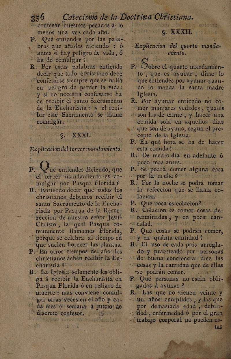 - confesar nuestros pecados á2 lo. 2016 90% menos una vez cada año.. ar E: AL. P. Qué entiendes por las pala-. bras que añades diciendo : ó “antes si hay peligro de be Ó. ERE de comulgar +. R. Por estas palabras entiendo decir que todo christiano debe «confesarse siempre que se halla - en peligro de perder la vida: “y si no necesita confesarse ha de recibir el santo Sacrámento de la Eucharistía :' y 'el reci- Explicacion del quarto manda- miento. N p. o. Sor el quarto mandamién- “to', que es ayunar, dime: lo queentiendes por ayunar quan- do lo manda la santa madre Iglesia. R. Por ayunar entiendo mo co- mer manjares vedados, quales bir “este - Sacramento se Hama S. XXXL. «son los de carne , y hacer una cepto de la Iglesia. P. En'qué hora se. ha de hacer * esta comida? R. De medio dia en bdelañtó Ó poto: mas/antes.07 1109. A0L8 p. Se- podrá comer alguna cosa “por+la noche:p0 5 me R. Por la noche se podrá tomar la” refeccion que. se llama co- lacion. | p, Quecosa es colacion? 1708 R. Colacion es comer cosas de- peral de y en op can- tidad. qu p. Qué cosas. se denaeas comer, en quánta cantidad ? R. El uso de cada país arregla- ado y practicado por personas “de buena conciencia. dice las “cosas y la cantidad que de ellas se podrán comer. A 3 P. Qué personas no están obli: | gadas á ayunar ?:: R. Las que no “tienen veinte y A -. un años cumplidos, y: las que * dá mes Ó Semana á juicio: de por demasiada edad , debili- : nieto confesor. IUARAOO o dad:, enfermedad ó por el gran ado Deer corporal no pueden:es- Y tar Ex Sid es del tercer mandamiento. | p. dl entiendes UsneNaOda que «el tercer mandamiento és co- mulgar por Pasqua Florida ? R. Entiendo decir que todos los christianos debemos recibir el santo Sacramento de la Eucha- ristía por Pasqua de la Resur- “réccion de nuestro señor Jesul Christo , la. qual Pasqua co- munmente' llamamos Florida, | porque se celebra al tiempo en que suelen florecer las plantas. P. En otros ' tiempos del año los christianos deben recibir la Eu- - charistía ? de R. La Iglesid ola rriét les! eli. ga á recibir la Eucharistía' en Pasqua Florida ó en peligro de muerte : más conviene comul- gar otras veces en el año y ca-