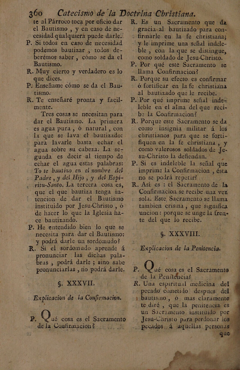 - te al Párroco toca por oficiodar R, Es un Sacramento que da el Bautismo , y en caso de ne-. * gracia.al bautizado para con- cesidad qualquiera puede darle. : firmarle en la fe christiana; P. Si todos en caso de necesidad y le imprime, una señal indcle- podemos bautizar , todos de- - ble, con la que se distingue, berémos saber , cómo se da el como soldado de Jesu-Christo. Bautismo. P. Por qué este Sacramento se R. Muy cierto y verdadero es lo llama Confirimacion? que dices. R. Porque su efecto. es confirmar P: Enseñame cómo se da el Bau- ó fortificar en la fe christiana - tismo- al bautizado que le recibe. R. Te enseñaré pronta y facil- P. Por qué imprime señal inde- mente. leble en el alma del que reci> bz la Confirmacion? R. Porque este Sacramento. se da - como insignia militar á los christianos para que se forti- fiquen en la fe christiana , y como valerosos soldados de Je- su-Christo la defiendan. * P. Si es indeleble la señal que imprime la Confirmacion , ÉSta Tres cosas se necesitan para: «dar el Bautismo. La primera - es agua pura, Ó natural, con la que se lava el bautizado: - para lavarle basta echar. el agua sobre su cabeza. La «se- gunda es decir al tiempo de echar el agua estas palabras: Yo te bautizo en el nombre del Padre , y del Hijo , y del Espí- ritu-Santo. La tercera cosa es, que el que bautiza tenga in- tencion de dar el Bautismo de hacer lo que la Iglesia ha- no se podrá repe tirÉ Confirmación se recibe una vez sola. Este, Sacramento se llama tambien crisma , que significa uncion : porque se unge la freno ce bautizando. : P. He entendido bien lo que se necesita para dar el Bautismo; S. XXXVIIL y podrá darle un sordómudo? :: | e y R. Si el sordomudo aprende á e AR de la Penitencia. pronunciar las dichas hiba bras , podrá darle 5; sino sabe pronunciarlas , no podrá darle. te del que lo recibe. P. 0077 cosa es e] Sacramento 3 de la Penitelicia? d R. Una espiritual A dep ¡pecado cometido' despues del j bautisino , Ó. mas claramente te diré , que la penitencia, es un Sacramento. instiuido por Jesu-Christo para perdonar los 5 AA YI Eon de la Confirmacion. p, OQ. cosa es el Sacramento de la Confismacióhs :