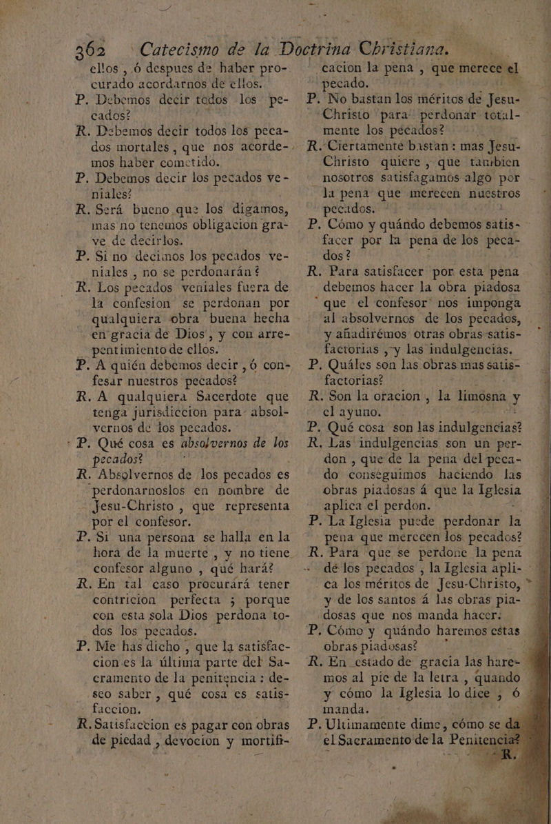 ellos ,.Ó despues de haber pro-. curado acordarnos de ellos. P. Debemos decir todos los pe- cados? R. Debemos decir todos los peca- mos haber cometido, P. Debemos decir los niales! R. Será bueno. que los digamos, mas no tenemos obligacion ES ve de decirlos. P. Si no decimos los pecados ve- _niales , no se perdonarán ? R. Los pecados veniales fuera de la confesion se perdonan por qualquiera obra buena hecha en gracia de Dios”, y con arre- -—pentimiento de ellos. P. A quién debemos decir ,ó con- fesar nuestros pecados? | R. A qualquiera Sacerdote que tenga jurisdicción para- absol- vernos de los pecados. + P. Qué cosa es absolvernos de los pecados? € R. Absolvernos de los pecados es “perdonarnoslos en nombre de - Jesu-Christo , que representa por el confesor. P. Si una persona se halla en la ecados ve - confesor alguno , qué hará? R. En tal caso procurará tener contricion perfecta 3 porque con esta sola Dios perdona to- dos los pecados. P. Me has dicho , que la satisfac- ciones la última parte del Sa- cramento de la penitencia : de- ¿seo saber , qué cosa es satis - faccion, R. Satisfaction es pagar con obras - de piedad , devoción y mortifi- ” .cacion la pena , su6 merece el pecado. '': P. No bastan los méritos de e mente los pecados? R. Ciertamente bastan: mas Jesu- Christo quiere , que tanbien nosotros satisfagaimos algo por la pena que merecen nuestros 1 pecados. * : facer por la PERA de los peca- dos? R. Para satisfacer por esta pena debemos hacer la obra piadosa al absolvernos de los pecados, y añadirémos Otras obras satis- factorias , y las indulgencias. P. Quáles son las obras mas satis- factorias? ( R. Son la oracion > la limosna y el ayuno. P. Qué cosa son las ¡sdwlgefitas? R, Las indulgencias son un per- don , que de la pena del peca- do conse -guimos haciendo las obras piadosas á que la E aplica el perdon. P. La Iglesia pusde perdonar la pena que merecen los pecados? R. Para que se perdone la pena de los pecados - ca los méritos de Jesu-Christo, y de los santos á las obras pia- .dosas que nos manda hacer: P. Cómo y quándo haremos estas obras piadosas! á mos al pic de la letra , quando manda. el Sacramento de la Penitenci: A a d 7 A AMAS PEN >