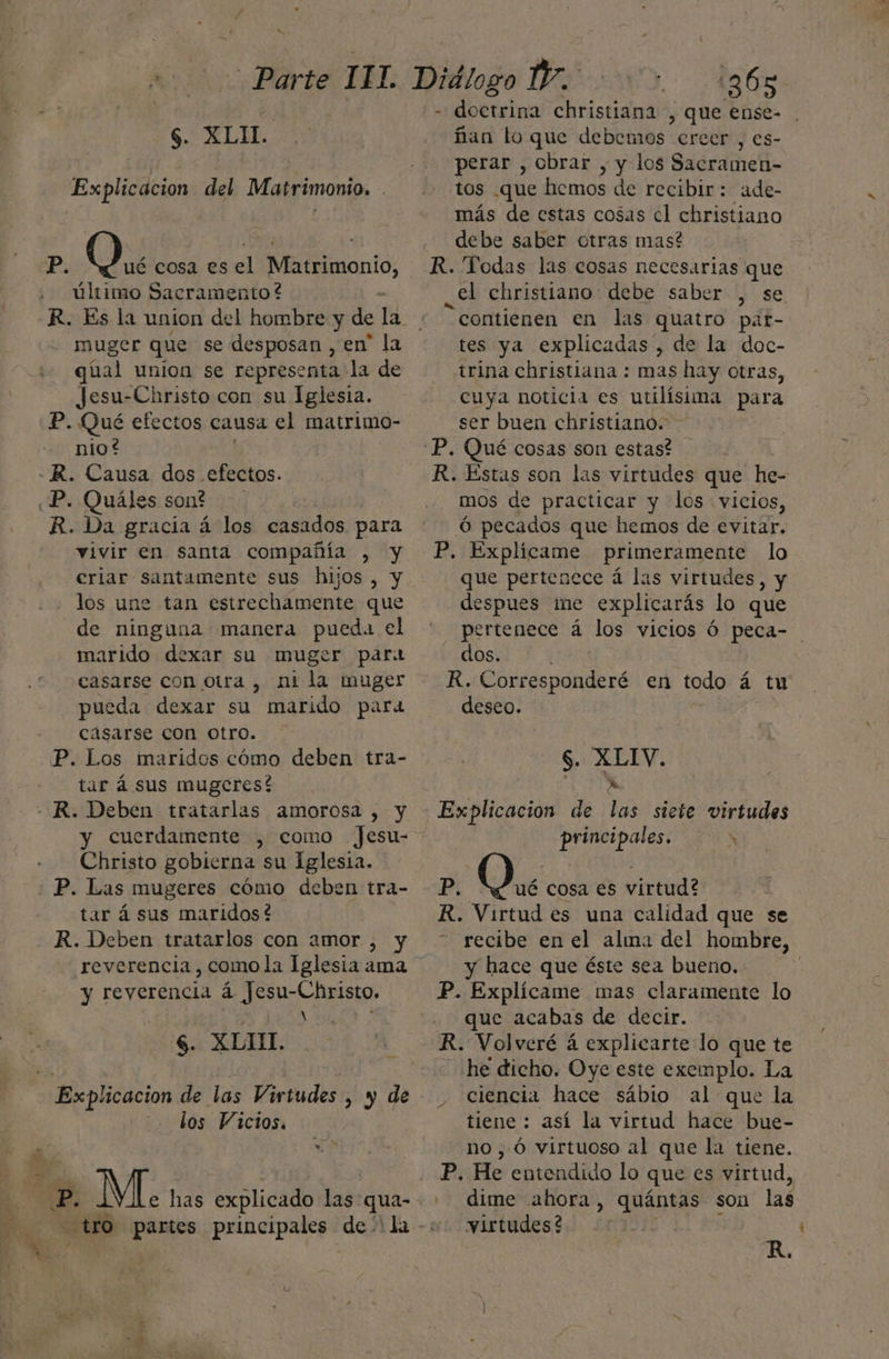 m0 Parte 117. $. XLIL. Explicacion del Matrimonio. . Pp. O. cosa es el ala último Sacramento? R. Es la union del hombre y de la muger que se desposan , en' la qual union se representa la de Jesu-Christo con su Iglesia. P. Qué efectos causa el matrímo- nio? R. Causa dos efectos. R. Da gracia á los casados para vivir en santa compañía , y eriar santamente sus hijos , y los une tan estrechamente que de ninguna manera pueda el marido dexar su muger para casarse con otra, ni la muger pueda dexar su marido para casarse con otro. P. Los maridos cómo deben tra- tar á sus mugcres! y cuerdamente , como Jesu- Christo gobierna su Iglesia. tar á sus maridos? R. Deben tratarlos con amor , y reverencia, como la Iglesia ama y reyerencia á Jesu-Christo. o x N $. XLIH. los Vicios. » o E MÍ. has explicado Las: qua- tro partes principales dal la 365 - doctrina christiana , que ense- ñan lo que debemos ercer , es- perar , obrar , y los Sacramen- tos .que hemos de recibir: ade- más de estas cosas cl christiano debe saber otras mas? R. Todas las cosas necesarias que el christiano: debe saber , se “contienen en las quatro pat- tes ya explicadas”, de la doc- trina christiana : mas hay otras, cuya noticia es utilísima para ser buen christiano. R. Estas son las virtudes que he- mos de practicar y los vicios, Ó pecados que hemos de evitar. P. Explicame primeramente lo que pertenece á las virtudes, y despues ime explicarás lo que pertenece á los vicios Ó peca- dos. : R. ltda en todo á tu deseo. $. XLIV. Explicacion de las siete virtudes principales. Ñ RP; O. cosa es virtud? R. Virtud es una calidad que se recibe en el alía del hombre, y hace que éste sea bueno. P. Explícame mas claramente lo que acabas de decir. R. Volveré á explicarte lo que te he dicho. Oye este exemplo. La ciencia hace sábio al que la tiene : así la virtud hace bue- no ,Ó virtuoso al que la tiene. P. He entendido lo que es virtud, dime ahora, quántas son las virtudes? R,