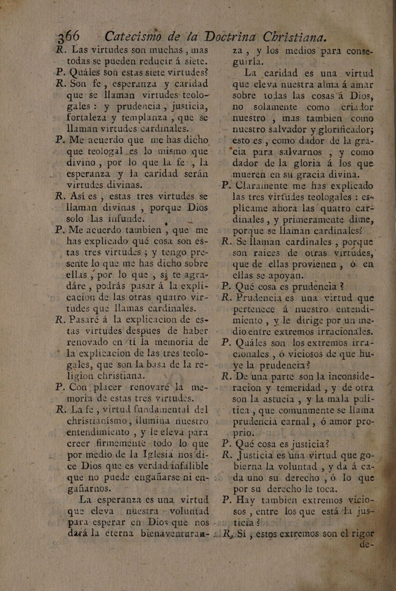 : E AS dE , : : R. Las virtudes son muchas, mas za, y los medios” cia conse- todas se pueden reducir á siete. - guirla. P. Quáles son estas siete virtudes? La caridad es una virtud R.Son fe, esperanza y caridad que eleva nuestra alma á amar que se llaman virtudes teolo- sobre todas las cosas á Dios, gales : y prudencia, justicia, no solamente como criador fortaleza y templanza ,que se nuestro , mas tambien como llaman virtudes cardinales. nuestro salvador y glorificador; P. Me acuerdo que me has dicho :' esto:es , como dador: de la gra- que teologal es lo mismo que + “cia para salvarnos > y como divino , por lo que la fe, la dador de la gloria. á los que | esperanza y la caridad serán «mueren en su gracia divina. virtudes. divinas. P. Claramente me has explicado R. Asíes , estas tres virtudes se las tres virtudes teologales : es« llaman divinas , porque Dios plícame ahora las quatro car- solo las infunde. 0 dinales , y primeramente dime, P. Me acuerdo tambien , que me porque se llaman cardinales? has explicado qué cosa son es- R.Sellaman cardinales, porque tas tres virtudes ; y tengo pre- sente lo que me has dicho sobre ellas , por lo que, si te agra- que de ellas provienen , ó- en ellas se apoyan. ; dáre , podrás pasar á la expli- cacion de las otras quatro vir- tudes que llamas cardinales. R. Pasaré á la explicacion de es- tas virtudes despues de haber renovado cn tí la memoria de * la explicacion de las tres teolo- gales, que son la basa de la re- ligion christiana. 4 P. Con placer renovaré la me- moria de estas tres virtudes. R. Lafe, virtud fundamental del christianísmo, ilumina nuestro entendimiento , y leeleva para creer firmemente todo lo que -. por medio de la Iglesia nos'di- ce Dios que es verdad infalible * que no puede engañarse nien= 0 gañarnos. La esperanza es una virtul que eleva nuestra » voluntad para esperar en: Dios que nos -::ticia 2 o dará la eterna bienaventuram- ¿Ro SL; 3: estos extremos son el ria P, Qué cosa es prudencia ? ? R. Prudencia es una virtud que pertenece á nuestro. entendi- miento , v.le dirige por un me- dioentre extremos irracionales. | P. Quáles son los extremos irra- cionales , Ó viciosos de que hu: ye la. prudencia? | R. De una parte son la inconside- racion y temeridad , y de otra son la astucia , y la mala poli- tica, que comunmente se llama prudencia carnal , Ó amor pro- prio. 7 : Pp. Qué cosa es justicia? - y R. Justicia esuna virtud que go- bierna la voluntad , Y da á car Ñ da uno su derecho ,ó lo que. por su derecho le toca. | h P. Hay tambien extremos vicio- a