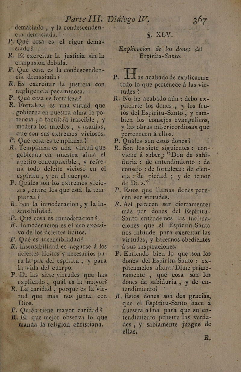 * - - demasiado , y la condescenden- cia demasiada. siadot /* R. Es exercitar la justicia sin la compasion debida. P. Qué cosa es la condescenden- cia demasiada € R. Es exercitar la justicia con negligencia pecaminosa. R. Vortaleza es una virtud que gobierna en nuestra alma la po- tencia ,Ó facultad irascible , y mod: era los miedos , y osadías, R. Templanza es una virtud que . gobierna en nuestra 'alma el na todo deleite vicioso en el espíritu , y en el cuerpo. planza? ¿ R. von la inmoderacion , y la in- sensibilidad. R. Inmoderacion es el uso excesi- vo de los deleites lícitos. P. Quées insensibilidad? R. Insensibilidad es negarse á los deleites lícitos y necesarios pa- ra la paz del espíritu, y para la :vida del cuerpo. P. De las sicte virtudes que has Dios. , -P. Quién tiene mayor caridad ? “Ro El que mejor observa lo que 367 $. XLV. Explicacion de' los Johés del Espíritu-Santo. pS H.. acabado de explicarme todo lo que pertenece á las vir- tudes ? plicarte los dones , y los fru- tos del Espíritu-Santo , y tam- bien los consejos evangélicos, y las obras misericordiosas que R. Son los siete siguientes : con- viene á saber,: “Don de sabi- duria : de entendimiento : de consejo : de fortaleza: de cien- cia Te _piédad 5 y de temor P. Estos que llamas dones pare- cen ser virtudes. R. Así parecen ser ciertamente: más por dones del Espíritu- Santo entendemos lis inclina- ciones que el Espíritu-Santo nos infuide para exercitar las virtudes, y hacernos obedientes -Á sus inspiraciones. ] P. Entiendo bien lo que son los dones del Espíritu-Santo : £x- plícamelos ahora. Dime prisne- ramente , qué cosa son los dones de sabiduria , y de en- tendimiento? * R. Estos dones son dos gracias, que el Espíritu-Santo hace á nuestra alma para que su en- tendimiento penetre las verda- des , y sabiamente juzgue de ellas, B,