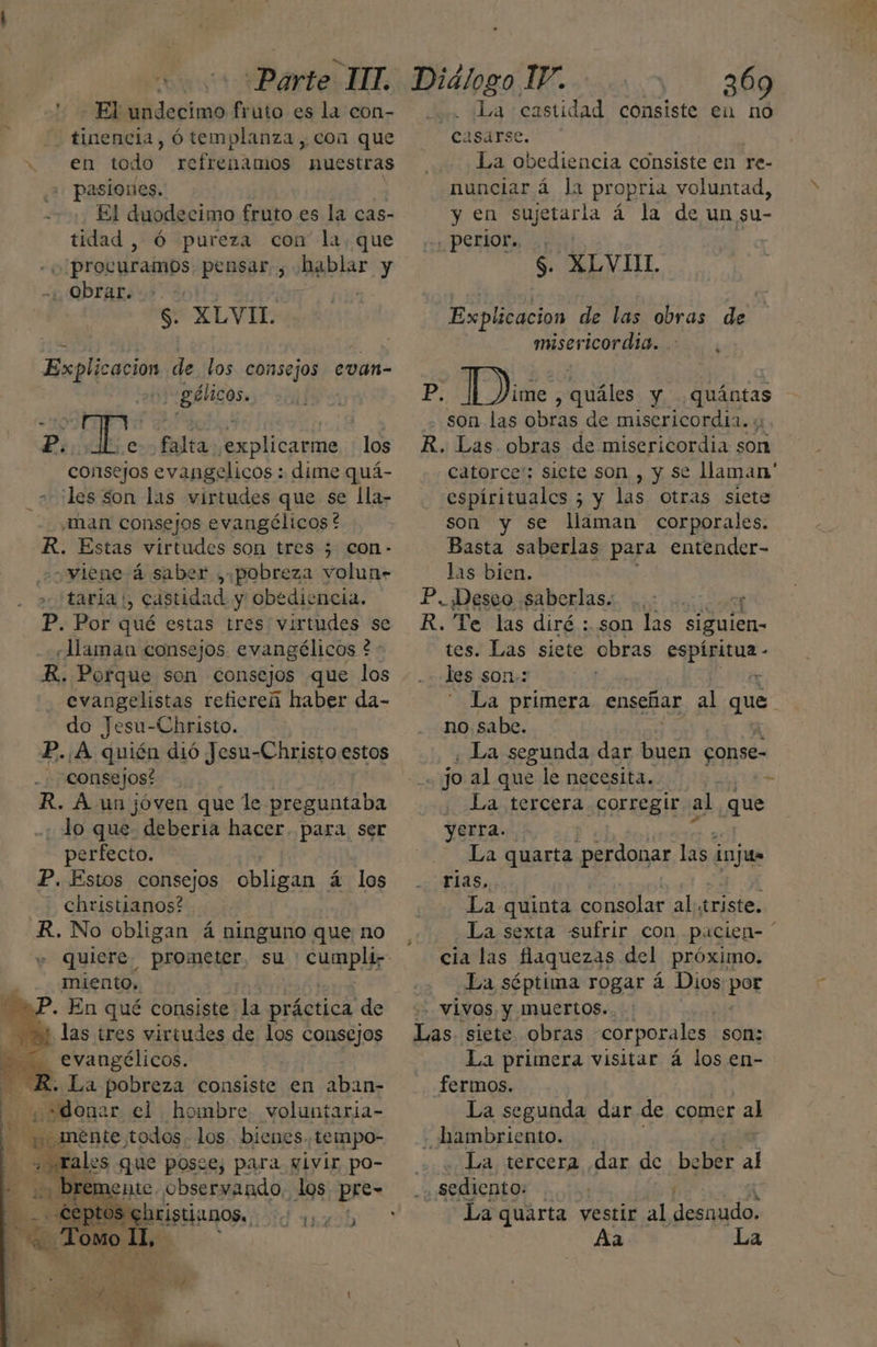 | is Parte: MT. ' El undecimo fruto es la con- tinencia, ó templanza, con que . en todo refrenamos nuestras pasiones. | El duodecimo fruto es la cas- tidad, Ó pureza con la, que o procuramos pensar , hablar y 1 QDrAR 05. 201! | ? $. XLVIL Explicacion de los consejos evan- ':gálicos. P. die y de tr los consejos evangelicos : dime quá- _ + les son las virtudes que se lla- «man consejos evangélicos * R. Estas virtudes son tres 5 con- ¿viene á saber , pobreza volun- > taria ¡, castidad y obediencia. P. Por qué estas tres virtudes se «Haman consejos evangélicos £ : evangelistas retiereú haber da- do Jesu- -Christo. P..A quién dió Jesu-Christo estos consejos? R. A un jóven que le alii bn - lo que deberia hacer. para ser perfecto. P. Estos consejos obligan á los Christianos? R. No obligan á ninguno que no miento, BP. En qué consiste: la rápida do 21 las tres virtudes de los consejos evangélicos. + La pobreza consiste en aban- A <p donar el hombre voluntaria- ¡o mente todos. los. bienes. tempo- ¿ rales que posee, para pivir po- | 1e bite. observando. los Ppre= Dialogo 17. sl uv. ¿La castidad consiste en no cágirse,*”. La obediencia consiste en re- nunciar á la propria voluntad, y en sujetarla á la de un su- . perior.. $. XLVIIL Explicacion de las obras de misericordia. , P. [ De ales y ¿quántas son las obras de misericordia. y. R. Las obras de misericordia son catorce': siete son , y se llaman' espírituales ; y las otras siete son se llaman corporales. Basta saberlas para entender- las bien. P. Deseo ¡saberlass m0 000009 R. Te las diré : son las siguien- tes. Las siete obras espíritua - les son: % La primera enseñar al gu no sabe. | ¿ La segunda dar buen conse- | jo al que le necesita. dea . La tercera corregir al que yerra. La quarta perdonar las injua rias, La quinta consolar al:triste. La sexta sufrir con pacien ' cia las faquezas del próximo. La séptima rogar á Dios por -- VÍVOS. y Muertos.. Las. siete obras corporales. son: La primera visitar á los en- fermos. La segunda dar de comer al - hambriento. La tercera dar de beber al ] «sediento: ; q. La quarta vestir al desnudo. Aa La a