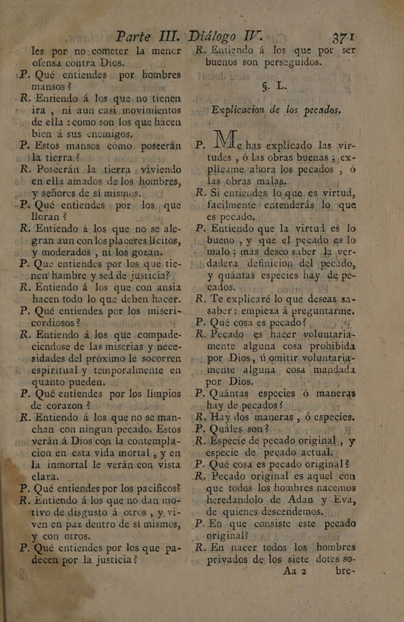 «les por no.cometer la menor ofensa contra Dios. «P, Qué entiendes . por hombres mansos ? Pdo -R. Entiendo á los: que: no tienen “ira , ni aun casi, movimientos de ella : como son los que hacen bien á sus encinigos. P. Estos mansos cómo poscerán ¿ia tierra? | R. Poscerán la tierra. ¿viviendo en ella amados delos hombres, yy señores de sí mismos. -P. Qué entiendes . por los. que lloran ? R, Entiendo á los que no se ale- gran aun con los placeres lícitos, y moderados , ni los gozan. P. Que entiendes por los que tie- nen' hambre y sed de justicia? R. Entiendo á los que con ansia hacen todo lo que deben hacer. cordiosos ? R. Entiendo á los que cuela de ciendose de las miserias y nece- .sidades del próximo lé socorren ¿espiritual y temporalmente en quanto pueden. P. Qué entiendes por los Se Ne de corazon ? R. Entiendo á los que no se man- chan con ningun pecado. Estos verán á Dios cón la contempla- la inmortal le verán con vista clark. on P. Qué entiendes por los pacificos? Entiendo á los que no dan mo- tivo de disgusto á Otros , y, vi- Ñ de ven en paz dentro de sí mismos, E y con otros. P. Qué entiendes por los que pa- des cen por la justicia ? or: - R. Entiendo á los ¡que por ser buenos son perseguidos. $ L. Explicacion de los pecados. Pi e has explicado las vir- tudes , Ó las obras buenas ; S plícame,'ahora los pecados , ó las. obras malas, | R. Si entiendes loque. es virtud, .. facilmente: entenderás ¿lo qu es pecado. P. Entiendo que la virtud es lo ¡bueno , y que el pecado es lo .malo.5 mas desco saber .la ver- y dadera definicion del ¡pecado, y quántas AÚgero hay ds pe- 'cados. - R. Te explicaré lo que deseas $1= saber: empieza á preguntarme. P. Qué cosa es pecado? , $ R. Pecado es hacer yoluntaria- mente alguna cosa prohibida por Dios, ú omitir voluntaria- ¡ mente alguna. cosa mandada por Dios. be] P. Quántas especies ó maneras «¿hay de pecados $e | ¿R, Hay dos maneras , Ó cspeciós, P. Quáles, son? - R...Especie de pecado original, y especie de, pecado actual. P. Qué cosa es pecado original? .R. Pecado original es aquel con que todos los hombres macemos heredandolo .de Adan y Eva, de quienes descendemos.... P. En que consiste este pegado original? ; R. En nacer todos los ombres privados de los siete dotes so- Aa 2 bre-