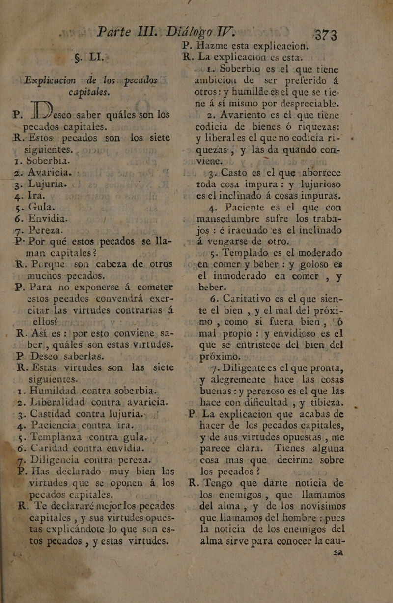 Explicacion dde los: pecados Y capitales. Pl Ds saber quáles son los pecados capitales. R. Estos pecados son 408 siete - siguientes. .: 1. Soberbia. 2. Ávaricia. : 4 3: Lujuria. .' ' 4: Ira. 5. Gula. 6. Envidia. / 7. Pereza. P- Por qué estos pecados se Ma- man capitales? . Porque :son cabeza de otros “muchos “pecados. P, Para no exponerse á cometer estos pecados convendrá exer- citar las virtudes contrarias á elfos y | . R.Asíes: por esto conviene 82- ber., quáles son estas virtudes. P. Deseo saberlas. R. Estas virtudes son las siete siguientes. 1. Humildad contra soberbia. 2. Liberalidad: contra. ayaricia. 3. Castidad contra lujuria.: :! 4. Paciencia contra: Ira. 5. Templanza «contra gula... ,6, Caridad contra envidia. 7. Diligencia contra: pereza. P. Has declarado muy bien las d 4] virtudes que se oponen á. los ¿pecados capitales. 2Nl a 8. Te declararé mejor los pecados Capitales , y sus virtudes opues- tas explicándote lo que son es- tos Dgo: > y estas virtudes. - P, Hazme esta explicacion. R. La explicacion es esta, vL. Soberbio es el «que tiene ambicion de ser preferido á Otros: y humilde és el que se tie- ne á sí mismo por despreciable. 2. Avariento es el que tiene codicia de bienes Ó riquezas: quezas, y las « da rana cor- vlene. | qu Casto es el que: ANurdeco toda cosa impura : y -lujurioso es el inclinado á cosas impuras. 4. Paciente es el que con mansedumbre sufre los traba- jos : é iracundo es el inclinado á vengarse de otro. 5. Templado es el moderado en comer; y beber : y goloso es el inmoderado en comer , y beber. 6. Caritativo es el que sien- te el bien , y el mal del próxi- mo , como si fuera bien, 'ó mal propio : y eávidioso es el que se entristece del bien. del próximo. 7. Diligente es el que pronta, y alegremente hace las cosas hace con dificultad , y tibieza. P. La explicacion que acabas de hacer de los pecados capitales, y de sus virtudes opuestas., me parece clara. Tienes alguna cosa mas que decirme sobre los pecados ? R. Tengo que darte noticia de los: enemigos , que llamamos del alma , y de los novisimos que llamamos del hombre : pues alma sirye para conocer la cau- sa