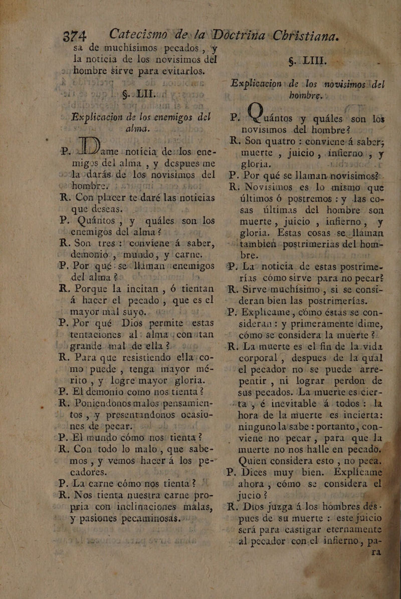 sa de muchísimos pecados , y la noticia de los novisimos del + hombre vu vo parao evitarlos.  07 500 GER + o | lo Solos j Explicacio ¿e ee enemigos del alma. P. 1i4ame noticia de: los ene- e BROS del alma , y despues me -Ya darás. de los. novisimos del hombre. 1 Ebro R. Con placer te cd 15 noticias que deseas: >.0 P. Quántos , y quáles son los enemigos del' alma?: R. Son tres: conviene:á saber, demonio, mundo, y carne. P, Por qué: se lliman: Edo y del calma ds 0 R, Porque la incitan , Ó tientan á hacer el pecado, ad es el mayor mal suyo. P. Por qué Dios permite estas '- tentaciones al: alma constan ¿grande mal de ella 2 R. Para que resistiendo ellayco- mo' puede , tenga mayor mé- rito , y logre mayor gloria. «P, El demonio como nos tienta ? R. ia ASC malos pensamien- y presentandonos ocaslo- nes des pecar “P. El mundo cómo nos: /vielitar? -R. Con todo lo malo, que sabe- mos , y vemos hacer á á los pe- cadores. P. La carne cómo nos ciemal? R. Nos tienta nuestra carne pro- pria con inclinaciones malas, “y pasiones pecaminosas...: !] de PEN - NO hombre..: novisimos del hombre? R. Son quatro : conviene:á saber, muerte si PUIG 55 Ánfierno;: 3 y gloria. LOA P. Por qué se llaman: novisimos?: R. Novisimos es lo mismo que últimos Ó postremos : y .las co- sas últimas del hombre son muerte , juicio , infierno, y gloria. Estas cosas .se.- llaman tambien: gire de del hom- ¿DEE Ln P. La: noticia de estas postrime= rías cómo sirve para no pecart deran bien las postrimerías. P: Explicame , cómo éstas se con- sideran: y primeramente! dime, cómo se considera la muerte ?- corporal”, despues de la qual el pecador no se puede arre- pentir , ni lograr perdon de sus pecados. ¿La muerte es cier- ¿tay é inevitable á todos : la hora de la muerte es incierta: ninguno la'sabe : portanto, con- viene no pecar , para Quien considera esto , no peé - ahora , cómo se considera jucio ? pues de. 'su muerte : al pecador con.el infierno, Pp