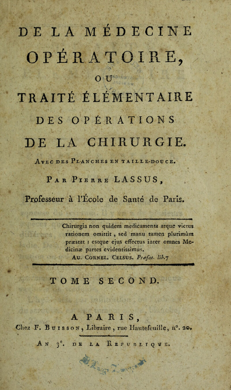 DE LA MÉDECINE OPÉRATOIRE, QU TRAITÉ ÉLÉMENTAIRE DES OPÉRATIONS DE LA CHIRURGIE. Avec des Planches en taille-douce. Par Pierre LASSUS, Professeur à l’École de Santé de Paris. Chirürgia non quidem médicamenta atque victus rationem omittit , sed manu tamen plurîmùm præstat : estque ejus efFectus inter omnes Me- dicinæ partes evidentissimus. Au. CORNEL. CeLSUS. Prafat. lih.J TOME SECOND. A Chez F, Buisson, An 3°. DE PARIS, , Libraire , rue Hatitefeuille, n®. 20* L A E. E P U n L T Q U E. ,