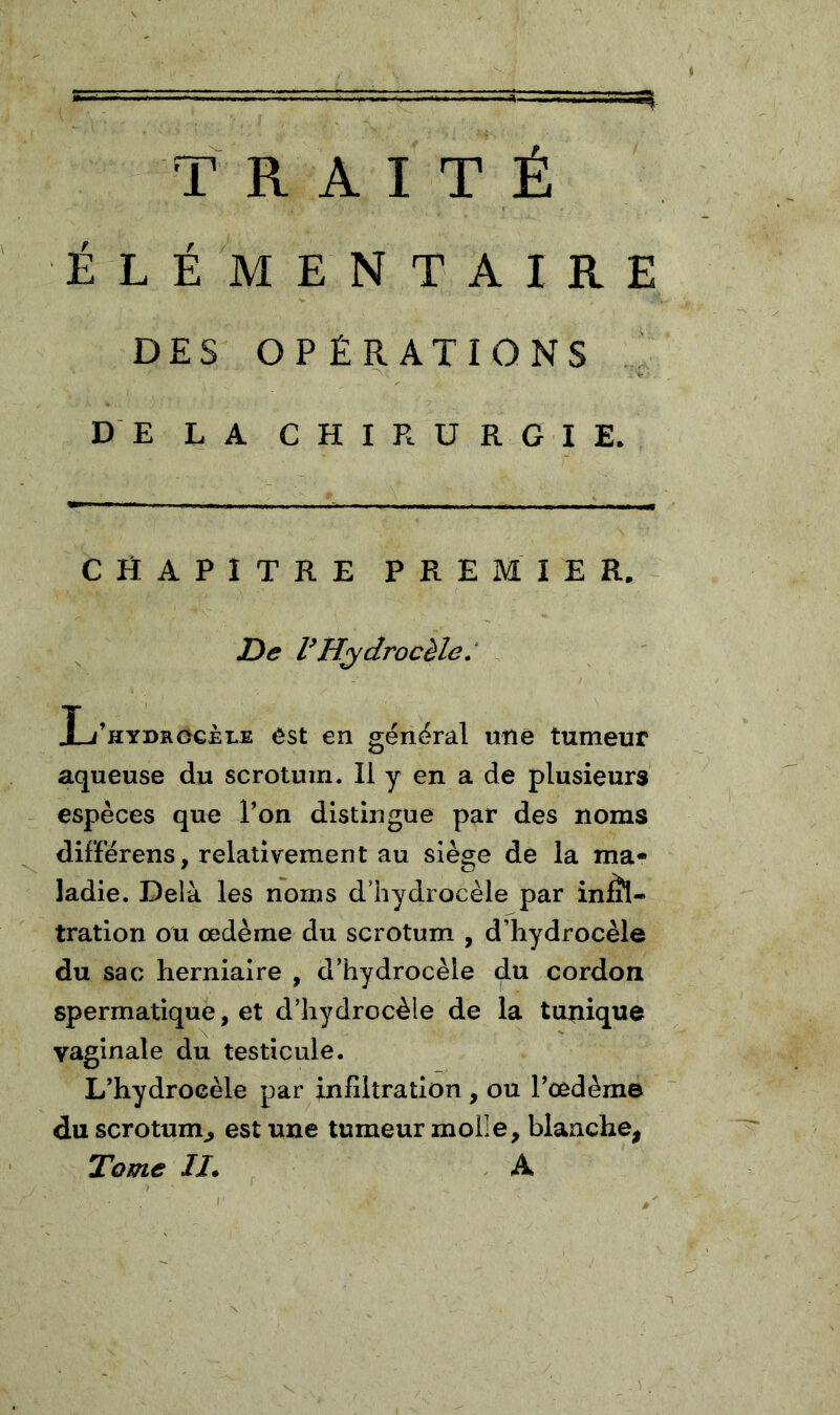 TRAITÉ ÉLÉMENTAIRE DES OPÉRATIONS ^ DE LA CHIRURGIE. CHAPITRE PREMIER. De Hydrocèle.' L’hydrocèle est en général une tumeur aqueuse du scrotum. Il y en a de plusieurs espèces que l’on distingue par des noms différens, relativement au siège de la ma- ladie. Delà les noms d’hydrocèle par inlîl- tration ou œdème du scrotum , d’hydrocèle du sac herniaire , d’hydrocèle du cordon spermatique, et d’hydrocèle de la tunique vaginale du testicule. L’hydrocèle par infiltration , ou l’œdème du scrotum^ est une tumeur molle, blanche, Tome II. . A