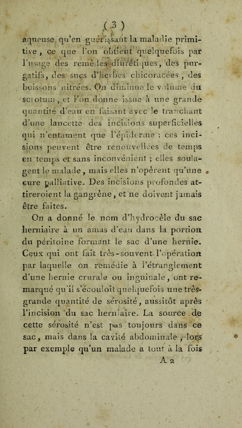 aqueuse qu’en guér’I^;saiit la maladie primi- tive , ce que Ton obtient quelquefois par l’usage des remèdes diurétiques, des pur- gatifs, des sucs d’lieil)es cliicoracées , des boissons nitrées. On diminue le v.)lume du sciotum, et l’on donne issue à une grande quantité d’eaii en faisant avec le trariclrant d’une lancette des incisions superficielles qui n’entament que répiderme : ces inci- sions peuvent être renouveiloes de temps en tem[)S et sans inconvéiiient ; elles souia- gent le malade, mais elles n’opèreîit qu’une cure yaliiative» Des incisions profondes at- tireroient la gangrène, et ne doivent jamais être faites. On a donné le nom d’hydrocèle du sac herniaire à un amas d’eau dans la portion du péritoine formant le sac d’une hernie. Ceux qui ont fait très-souvent l’rqjération par laquelle on remédie à l’étf'anglement d’une hernie crurale ou inguinale, ont re- marqué qu’il s’écoiiioit quelquefois une très- grande quantité de sérosité, aussitôt après l’incision du sac lieriiiaire. La source , de cette sérosité n’est pas toujours dans ce sac, mais dans la cavité abdominale , lors par exemple qu’un malade a tout à la fois