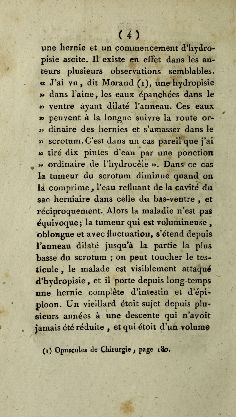 vne hernie et un commencement d^liydro- pîsie ascite. Il existe en effet dans les au- teurs plusieurs observ^ations semblables. c< J*ai vu, dit Morand (i), une hydropisie » dans l’aine, les eaux épanchées dans le »> ventre ayant dilaté l’anneau. Ces eaux » peuvent à la longue suivre la route or- dinaire des hernies et s’amasser dans le >5 scrotum. C’est dans un cas pareil que j’ai » tiré dix pintes d’eau par une ponction ^ » ordinaire de l’hydrocéie ». Dans ce cas la tumeur du scrotum diminue quand on la comprime^ l’eau refluant de la cavité du sac herniaire dans celle du bas-ventre , et réciproquement. Alors la maladie n’est pas équivoque; la tumeur qui est volumineuse , oblongue et avec fluctuation, s’étend depuis l’anneau dilaté jusqu’à la partie la plus basse du scrotum ; on peut toucher le tes- ticule , le malade est visiblement attaqué d’hydroplsie, et il porte depuis long temps une hernie complète d’intestin et d’épi- ploon. Un vieillard étoit sujet depuis plu* sieurs années à une descente qui n’avoît jamais été réduite , et qui étoit d’un volume (0 Opuscules de CKirurgie, page iSo.