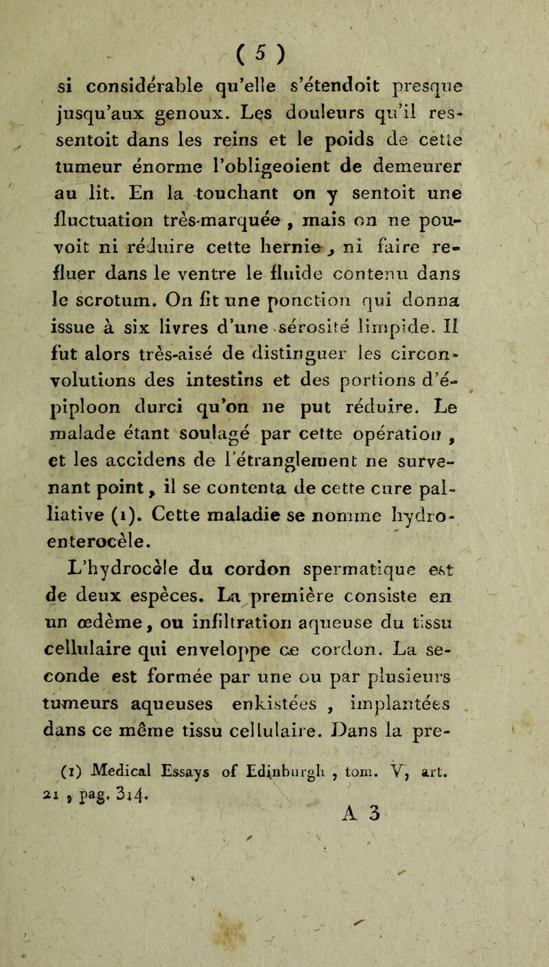 si considérable qu'elle s’étendoît presque jusqu'aux genoux. Les douleurs qu’il res- sentoit dans les reins et le poids de cette tumeur énorme l'obligeoient de demeurer au lit. En la touchant on y sentoit une fluctuation très-marquée , mais on ne pou- voit ni réduire cette hernie^, ni faire re- fluer dans le ventre le fluide contenu dans le scrotum. On fit une ponction qui donna issue à six livres d’une sérosité limpide. Il fut alors très-aisé de distinguer les circon- volutions des intestins et des portions d’é- pîploon durci qu'on ne put réduire. Le malade étant soulagé par cette opération , et les accidens de l’étranglement ne surve- nant point, il se contenta de cette cure pal- liative (i). Cette maladie se nomme îiydro- enterocèle. L’hydrocèle du cordon spermatique est de deux espèces. La première consiste en un oedème, ou infiltration aqueuse du tissu cellulaire qui enveloppe ce cordon. La se- conde est formée par une ou par plusieurs tumeurs aqueuses enkistées , implantées dans ce meme tissu cellulaire. Dans la pre- (i) Medical Essays of Edinburgli , toni. V, art. ai J pag. 3i4.