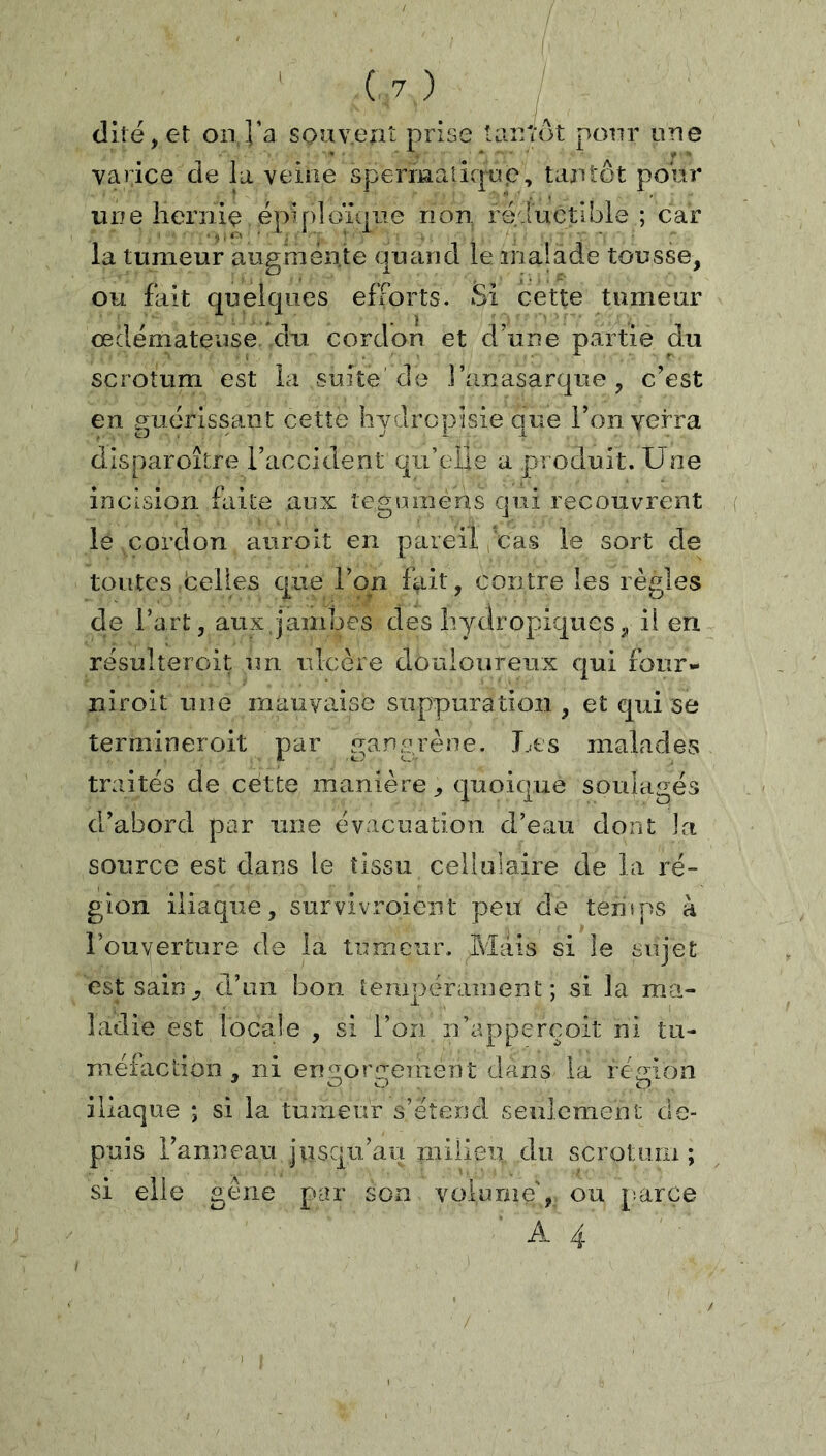 dite, et on l’a souv.ent prise tantôt pour une varice de la veine spermaiicpp, tantôt pour une îiernie ëpip]oï(|ue non réductible ; car la tumeur augmente quand le malade tousse, ou fait quelques efforts. Si cette tumeur œdémateuse du cordon et d’une partie du scrotum est la suite de l’anasarque, c’est en p;uérissaîit cette hvdrcpisie que l’on verra dlsparoître l’accident qu’elle a produit. Une incision faite aux legumens qui recouvrent le cordon auroit en pareil cas le sort de toutes Celles que l’on fait, contre les règles de l’art, aux.jambes des Iiydropiques, il en résulteroit un ulcère douloureux qui four- lîiroit une mauvaise suppuration , et qui se termineroit par gangrène. Les malades traités de cette manière, quoique soulagés d’abord par une évacuation d’eau dont la source est dans le tissu cellulaire de la ré- gion iliaque, survivroient peu de temps à l’ouverture de la tumeur. Mais si le sujet est sain, d’un bon tempérament; si la ma- ladie est locale , si l’on n’apperçoit ni tu- méfaction , ni ensiore-ement dans la réMoo iliaque ; si la tumeur s’étend seulement de- puis l’anneau jusqu’au milieu du scrotum; si elle gène par son volume', ou [’.arce A 4