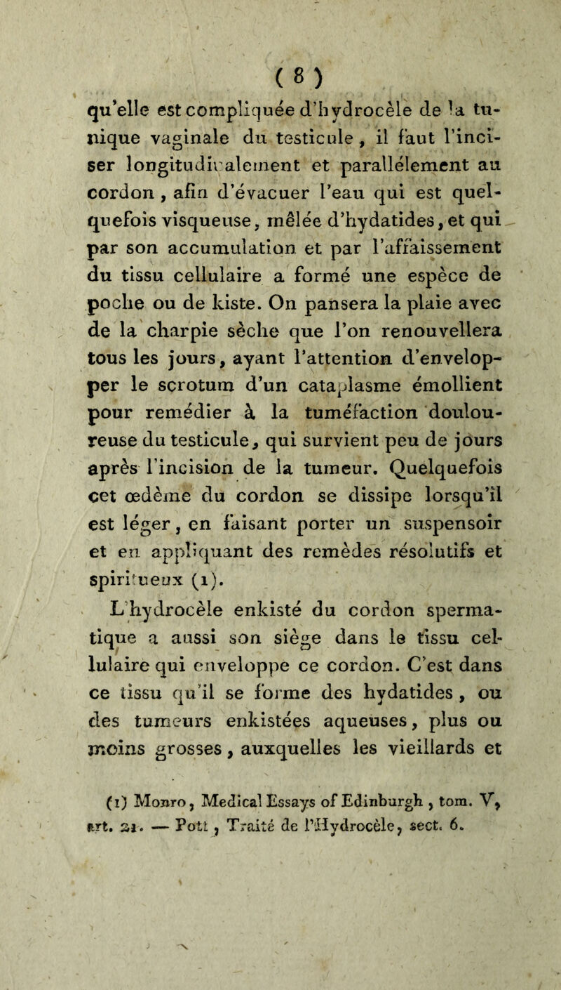 % qu’elle est compliquée d’hydrocèle de la tu- nique vaginale du testicule , il faut l’inci- ser longitudiraleinent et parallèlement au cordon , afin d’évacuer l’eau qui est quel- quefois visqueuse, mêlée d’hydatides,et qui^ par son accumulation et par l’affaissement du tissu cellulaire a formé une espèce de poche ou de kiste. On pansera la plaie avec de la charpie sèche que l’on renouvellera tous les jours, ayant l’attention d’envelop- per le scrotum d’un cataplasme émollient pour remédier à la tuméfaction doulou- reuse du testicule, qui survient peu de jours après l’incision de la tumeur. Quelquefois cet œdème du cordon se dissipe lorsqu’il est léger, en faisant porter un suspensoîr et en appliquant des remèdes résolutifs et spiritueux (i). L’hydrocèle enkisté du cordon sperma- tique a aussi son siège dans le tissu cel- lulaire qui enveloppe ce cordon. C’est dans ce tissu qu’il se forme des hydatides , ou des tumeurs enkistées aqueuses, plus ou moins grosses, auxquelles les vieillards et (i) Monro, Medical Essays of Edinbargh , tom. V, art, SI. — Potî , Traité de l’Hydrocèle, sect. 6.