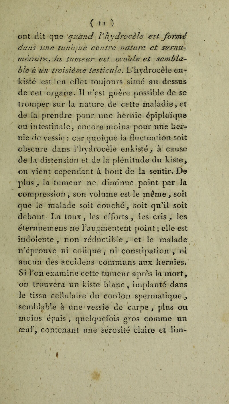 ont dit qu3 ^quand V hydrocèle est formé dans une tunique conti'e nature et surnu- méraire, la tumeur est ovdlde et sembla- ble ditJi troisième testicule. Lliydrocèle cn- kisté est en effet toujours situé au dessus de cet organe. Il n’est siuêre oossible de se O O i tromper sur la nature de cette maladie, et de la prendre pour une hernie épiploK|iie ou intestinale, encore moins pour une her- nie de vessie : car quoique la rlnctuation soit obscure dans l’hyGlrocèle enkisté, à cause de la dist-ension et de la plénitude du kiste, on vient cependant à bout de la sentir. De 2)lus , la tumeur ne diminue point par la compression , son volume est le même ^ soit que le malade soit couché, soit qu’il soit debout- La toux, les efforts , les cris ^ les éternuemens ne l’augmentent point ; elle est indolente , non réductible, et le malade n’éprouve ni colique , ni çonstipation , ni aucun des accldens comniuns aux hernies. Si l’on examine cette tumeur après la mort, on trouvera un kiste blanc, implanté dans le tissu cellulaire du cordon spermatique ^ semblable à une vessie de carpe , plus ou moins épais, quelquefois gros comme un œuf, contenant une sérosité claire et iiin-