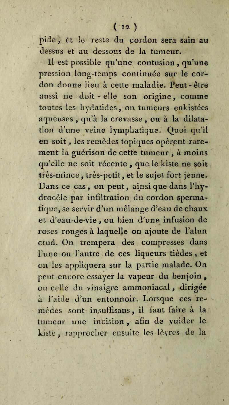 ( ) plde, et le reste du çordon sera sain au dessus et au dessous de la tumeur. Il est possible qu’une contusion , qu’une pression long-temps continuée sur le cor- don donne lieu à cette maladie. Peut - être aussi ne doit - elle son origine, comme toutes les liydatides, ou tumeurs enkistées aqueuses , qu’à la crevasse , ou à la dilata- tion d’une veine lymphatique. Quoi qu’il en soit j les remèdes topiques opèrent rare- ment la guérison de cette tumeur , à moins qu’elle ne soit récente , que le kiste ne soit très-mince, très-petit, et le sujet fort jeune. Dans ce cas, on peut, ainsi que dans l’hy- drocèle par infiltration du cordon sperma- tique, se servir d’un mélangé d’eau de chaux et d’eau-de-vie, ou bien d’une infusion de roses rouges à laquelle on ajoute de l’alun crud. On trempera des compresses dans l’une ou l’autre de ces liqueurs tièdes , et on les appliquera sur la partie malade. On peut encore essayer la vapeur du benjoin , ou celle du vinaigre ammoniacal, dirigée à l’aide d’un entonnoir. Lorsque ces re- mèdes sont insulfisans, il faut faire à la tumeur une incision, afin de yuider le Liste , rapprocher ensuite les lèvres de la