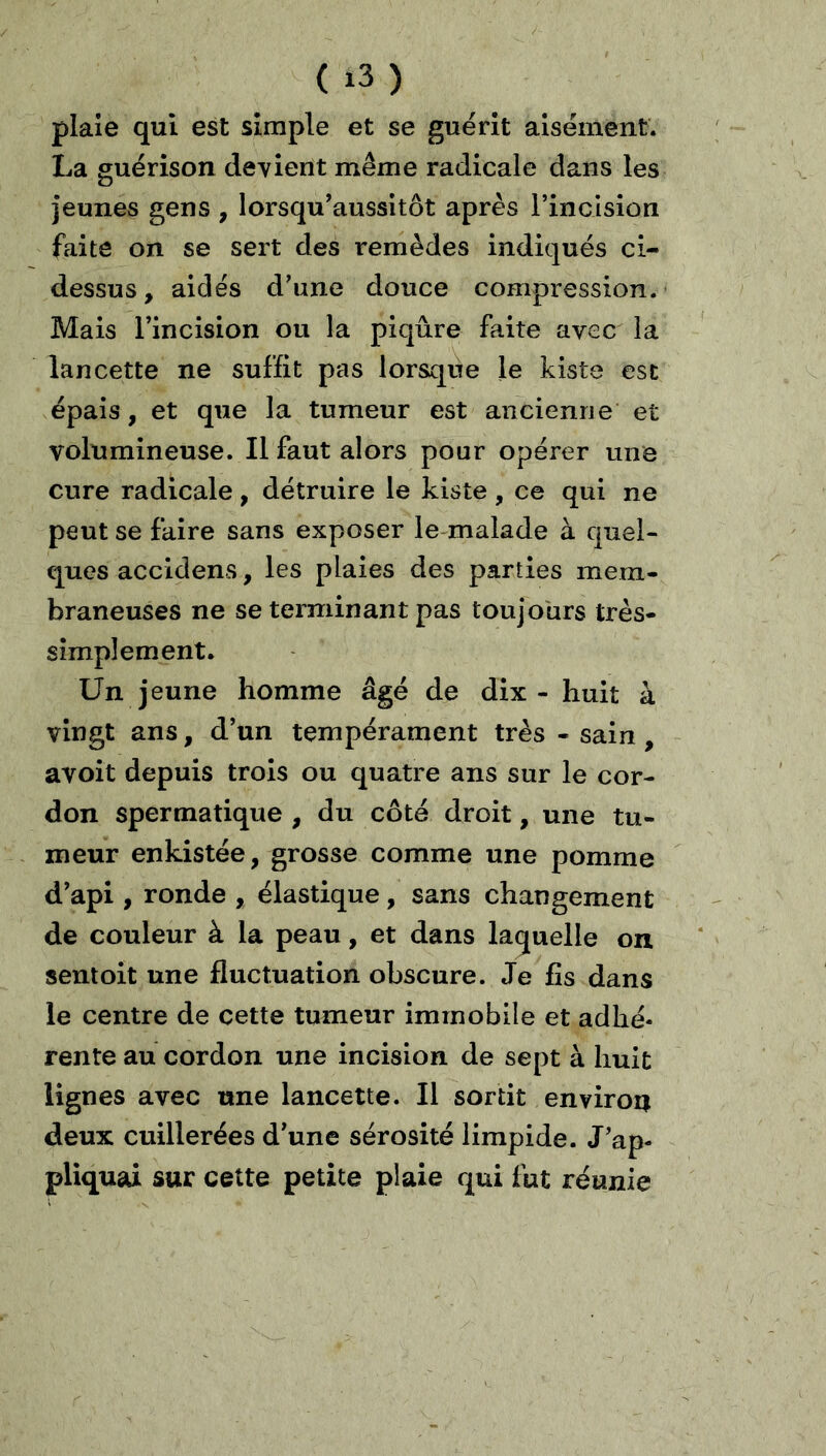 ( ) plaie qui est simple et se guérit aisément. La guérison devient même radicale dans les jeunes gens , lorsquWssitôt après l’incision faite on se sert des remèdes indiqués ci- dessus, aidés d’une douce compression. Mais l’incision ou la piqûre faite avec la lancette ne suffit pas lorsque le Liste est épais, et que la tumeur est ancienne et volumineuse. Il faut alors pour opérer une cure radicale, détruire le Liste, ce qui ne peut se faire sans exposer le-malade à quel- ques accidens, les plaies des parties mem- braneuses ne se terminant pas toujours très- simplement. Un jeune homme âgé de dix - huit à vingt ans, d’un tempérament très - sain , avoit depuis trois ou quatre ans sur le cor- don spermatique , du côté droit, une tu- meur enkistée, grosse comme une pomme d’api , ronde , élastique, sans changement de couleur à la peau, et dans laquelle on sent oit une fluctuation obscure. Je fis dans le centre de cette tumeur immobile et adhé- rente au cordon une incision de sept à huit lignes avec une lancette. Il sortit environ deux cuillerées d’une sérosité limpide. J’ap- pliquai sur cette petite plaie qui fut réunie