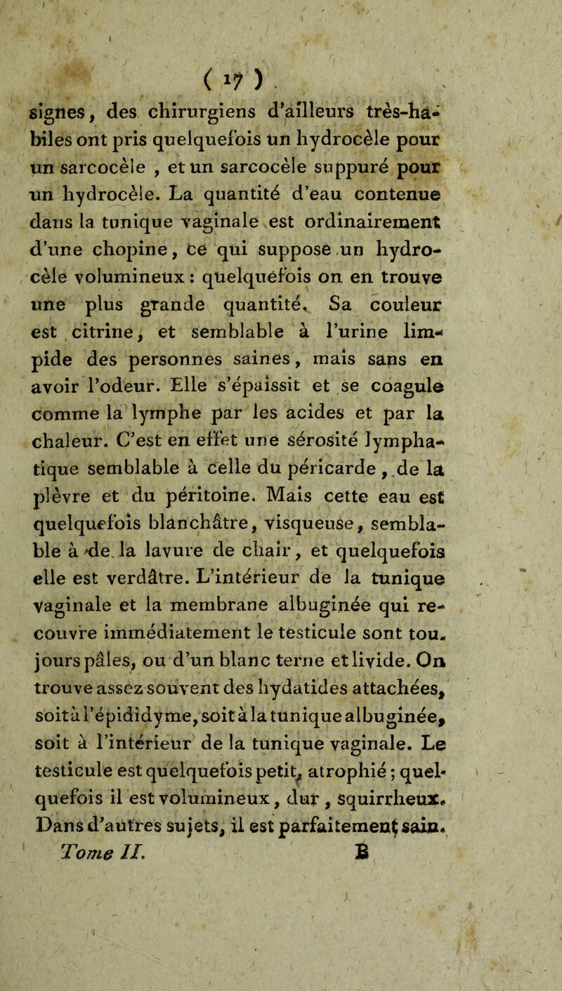 I < (17). signes, des chirurgiens ailleurs très-hâ^ biles ont pris quelquefois Un hydrocèle pour unsarcocèie , et un sarcocèle suppuré pour un hydrocèle. La quantité d’eau Contenue dans la tunique vaginale est ordinairement d’une chopine, ce qui suppose un hydro- , cèle volumineux ; quelquefois on en trouve une plus grande quantité. Sa couleur est citrine, et semblable à l’urine lim- pide des personnes saines, mais sans en avoir Todeur. Elle s’épaissit et ,se coagule comme la lymphe par les acides et par la chaleur. C’est en effet une sérosité lympha- tique semblable à celle du péricarde ,,de la plèvre et du péritoine. Mais cette eau est quelquefois blanchâtre, visqueuse, sembla- ble à 'de. la lavure de chair, et quelquefois elle est verdâtre. L’intérieur de la tunique vaginale et la membrane albuginée qui re- couvre immédiatement le testicule sont tou- jours pâles, ou d’un blanc terne et livide. On trouve assez souvent des liydatides attachées, soità l’épididy me, soit à la tunique albuginée, soit à l’intérieur de la tunique vaginale. Le testicule est quelquefois petit, atrophié ; quel- quefois il est volumineux, duf , Squirrheux# Dans d’autres sujets, U est parfaitement sain. Tome //. È ) I