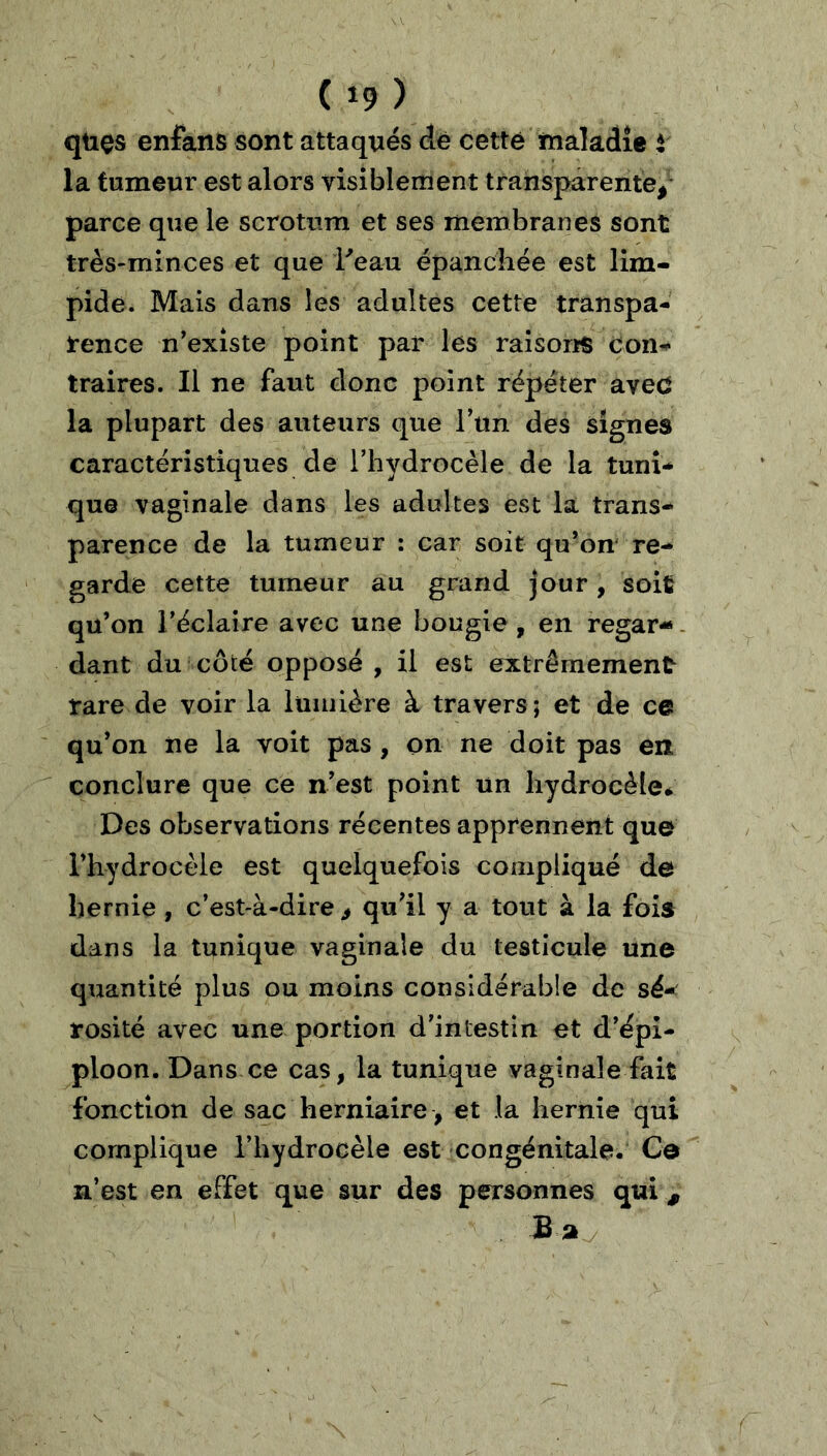 qtios enfans sont attaqués de cette maladie i la tumeur est alors visiblement transparente/ parce que le scrotum et ses membranes sont très-minces et que Peau épanchée est lim- pide. Mais dans les adultes cette transpa- rence n’exîste point par les raisons con- traires. Il ne faut donc point répéter aved la plupart des auteurs que Tun des signes caractéristiques de riiydrocèle de la tuni- que vaginale dans les adultes est la trans- parence de la tumeur : car soit qu’on* re- garde cette tumeur au grand jour, soit qu’on réclaire avec une bougie , en regar-. dant du côté opposé , il est extrêmement rare de voir la lumière à travers ; et de ce qu’on ne la voit pas , on ne doit pas en conclure que ce n’est point un liydrocèleé Des observations récentes apprennent que l’hydrocèle est quelquefois compliqué de hernie , c’est-à-dire ^ qu’il y a tout à la fois dans la tunique vaginale du testicule une quantité plus ou moins considérable de sé- rosité avec une portion d’intestin et d’épi- ploon. Dans ce cas, la tunique vaginale fait fonction de sac herniaire , et la hernie qui complique l’hydrocèle est congénitale. Ce n’est en effet que sur des personnes qui, Ba