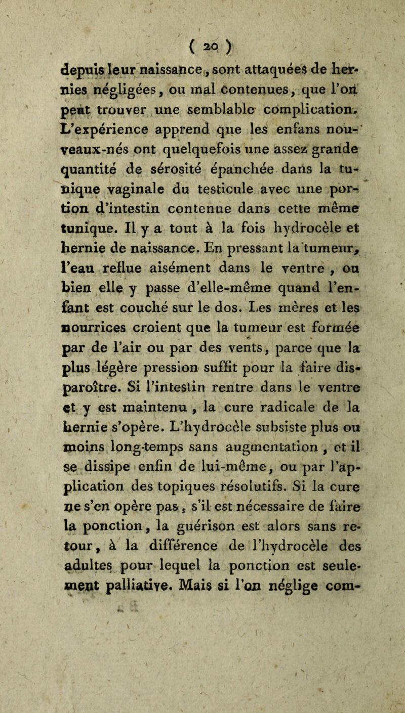 depuis leur naissance, sont attaquées de her- nies négligées, ou mal contenues, que Toh peut trouver une semblable complication. L’expérience apprend que les enfans nou-‘ veaux-nés ont quelquefois une assez grande quantité de sérosité épanchée dans la tu- nique vaginale du testicule avec une por- tion d’intestin contenue dans cette même tunique. Il y a tout à la fois hydrocèle et hernie de naissance. En pressant la tumeur^ Teau reflue aisément dans le ventre , ou bien elle y passe d’elle-même quand l’en- fant est couché sur le dos. Les mères et les nourrices croient que la tumeur est formée par de l’air ou par des vents, parce que la plus légère pression suffit pour la faire dis* paroître. Si l’intestin rentre dans le ventre çt y est maintenu , la cure radicale de la hernie s’opère. L’hydrocèle subsiste plus ou moins long-temps sans augmentation , et il se dissipe enfin de lui-même, ou par l’ap- plication des topiques résolutifs. Si la cure ne s’en opère pas, s’il est nécessaire de faire la ponction, la guérison est alors sans re- tour, à la différence de l’hydrocèle des adultes pour lequel la ponction est seule- ment palliative. Mais si l’on néglige com-