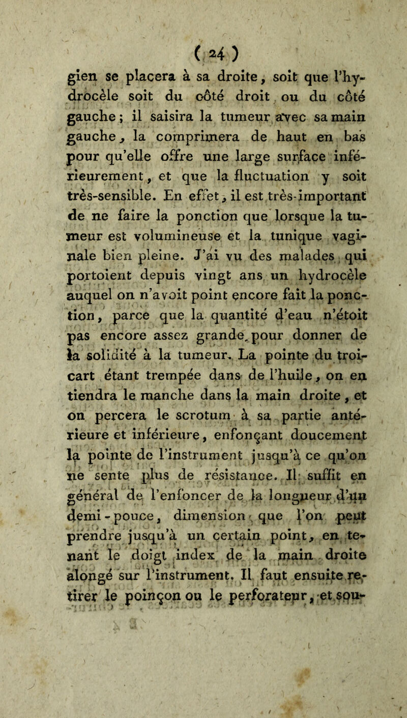 gîen se placera à sa droite, soit que l’hy- drocèle soit du oôté droit ^ ou du côté gauche; il saisira la tumeur avec sa main gauche^ la comprimera de haut en bas pour qu’elle offre une large surface infé- rieurement , et que la fluctuation y soit très-sensible. En effets il est très-important de ne faire la ponction que lorsque la tu- meur est volumineuse et la tunique vagi- nale bien pleine. J’ai vu des malades qui portoient depuis vingt ans un hydrocèle auquel on n’a voit point encore fait la ponc- tion , parce que la quantité d’^^-u n’étoit pas encore assez grande, pour donner de la solidité à la tumeur. La pointe du troi- cart étant trempée dans de l’huile, on en tiendra le manche dans la main droite , et on percera le scrotum à sa partie anté- rieure et inférieure, enfonçant doucement la pointe de l’instrument jusqu’à ce qu’on ne sente ^Jus de résistance. Il; suffit en général de l’enfoncer de la longjieur d’^n demi - pouce, dimension que ^’on peut prendre jusqu’à un certain point, en te- nant le doigt index de la main droite àlpngé sur l’instrument. Il faut ensuite re- tirer le poinçonou le perforateur, et spu- I