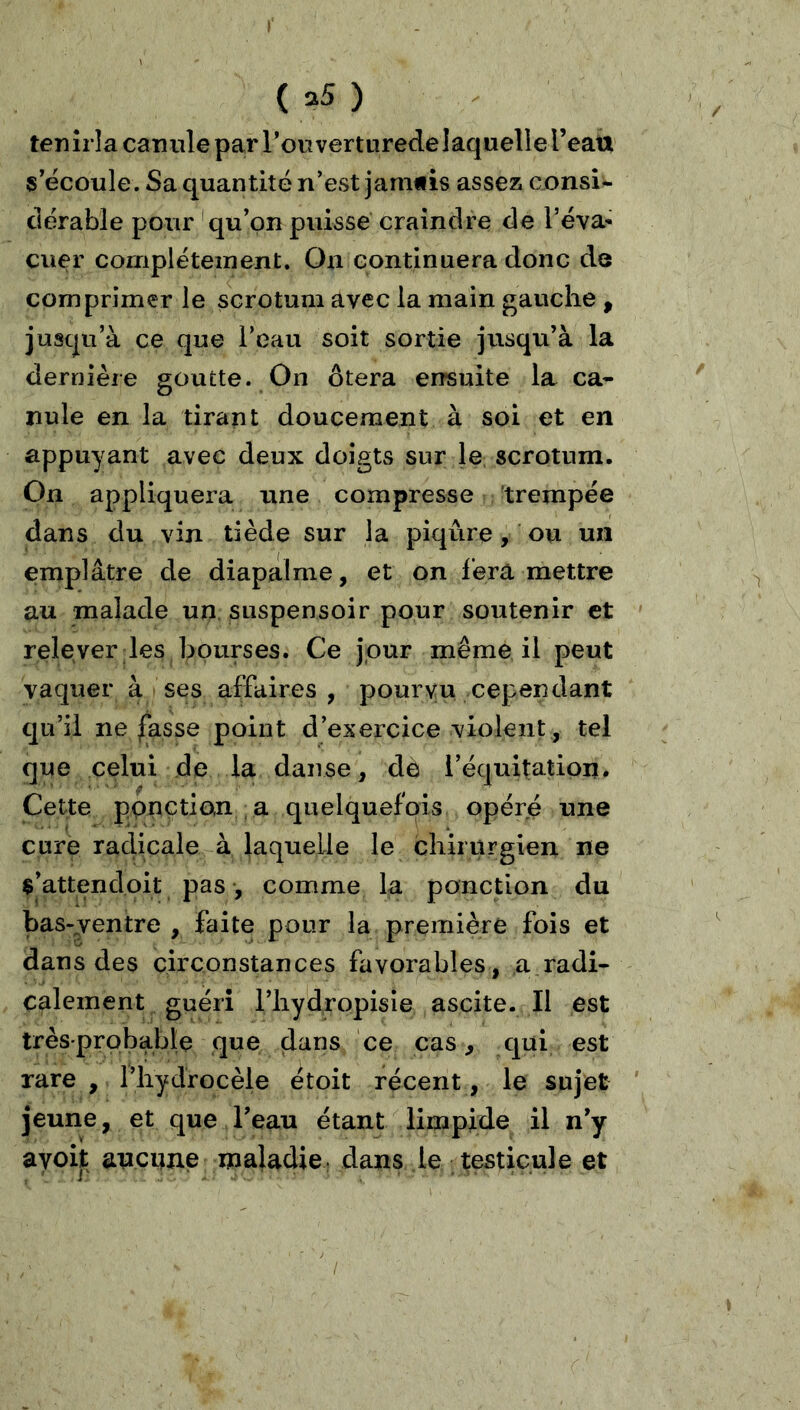 tenîrla canule par l’ouverturedelaquelle l’eatt s'écoule. Sa quantité n’est janmis assez consU ciérable pour 'qu’on puisse craindre de rêva- cuer complètement. On continuera donc de comprimer le scrotum avec la main gauche , jusqu’à ce que l’eau soit sortie jusqu’à la dernière goutte. On ôtera ensuite la ca- nule en la tirant doucement à soi et en appuyant avec deux doigts sur le scrotum. On appliquera une compresse trempée dans du vin tiède sur la piqûre, ou un emplâtre de diapalme, et on fera mettre au malade un snspensoir pour soutenir et relever les bourses. Ce jour même il peut vaquer à ses affaires , pourvu cependant qu’il ne fasse point d’exercice violent , tel que celui de la danse, de l’équitation. Cette ppnçtian a quelquefois opéré une cure radicale à laquelle le chirurgien ne $’attendoit pas, comme la ponction du bas-jentre , faite pour la première fois et dans des circonstances favorables , a radi- calement guéri i’bydropisie ascite. Il est très-probable que ce cas, qui est rare , rbydrocèle étoit récent, le sujet jeune, et que l’eau étant limpide il n’y ayoit ancniie maladie: dans le testicule et /