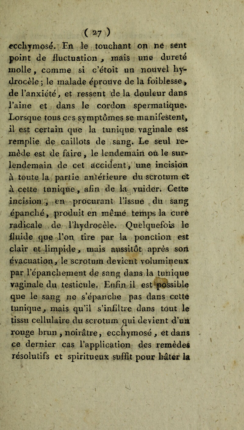 ( ^7 ) eccliymosé. En le touchant on né sent point de fluctuation , mais une dureté molle, comme si c’étoit un nouvel hy- drocèle ; le malade éprouve de la foiblesse, de Tanxiété, et ressent de la douleur dans Taine et dans le cordon spermatique* Lorsque tous ces symptômes se manifestent, il est certain que la tunique vaginale est remplie de caillots de sang. Le seul re- mède est de faire , le lendemain ou le sur- lendemain de cet accident, une incision à toute la partie antérieure du scrotum et à cette tunique , afin de la yuider. Cette incision , en procurant Tissue du sang épanché, produit en mêmé temps la curé radicale de Thydrocèle. Quelquefois le fluide que Ton tire par la ponction est clair et limpide, mais aussitôt après son évacuation, le scrotum devient volumineux par Tépanchement de sang dans la tunique vaginale du testicule. Enfin il est'po'ssible que le sang ne s’épanche pas dans cette tunique, mais qu’il s’infiltre dans tout le tissu cellulaire du scrotum qui devient d’un' rouge brun , noirâtre, ecchymose , et dans ce dernier cas l’application des remèdes résolutifs et spiritueux suffit pour hâter la 1