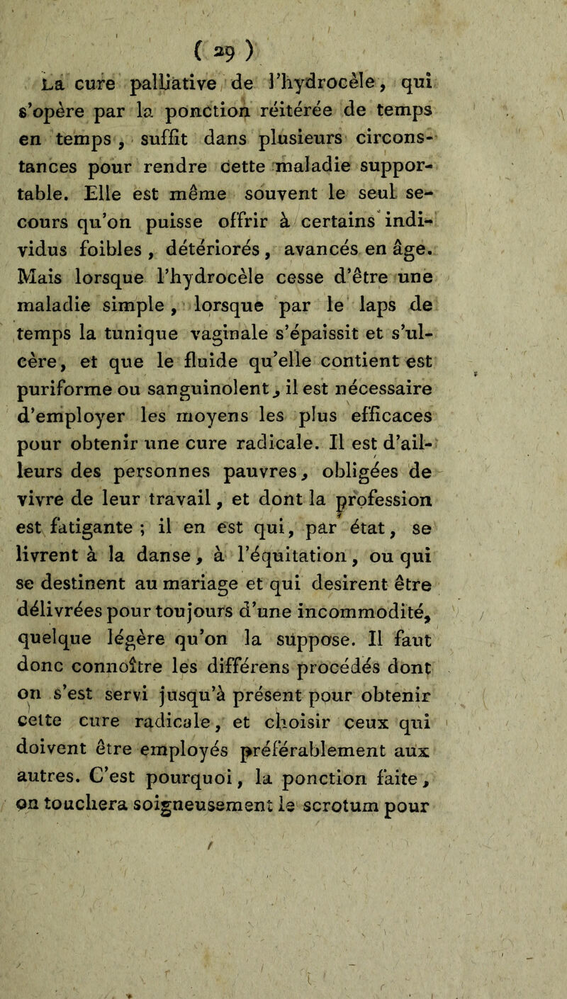 ( *9 ) La Gure palliative de l’hydrocèle > qui s’opère par la ponction réitérée de temps en temps , suffit dans plusieurs circons- tances pour rendre cette maladie suppor- table. Elle est même souvent le seul se- cours qu’on puisse offrir à certains indi- vidus foibles , détériorés , avancés en âge. Mais lorsque l’hydrocèle cesse d’être une maladie simple, lorsque par le laps de temps la tunique vaginale s’épaissit et s’ul- cère, et que le fluide qu’elle contient est puriforme ou sanguinolent^ il est nécessaire d’employer les moyens les plus efficaces pour obtenir une cure radicale. Il est d’ail- leurs des personnes pauvres^ obligées de^ vivre de leur travail, et dont la profession est fatigante ; il en est qui, par état, se livrent à la danse , à l’équitation, ou qui se destinent au mariage et qui désirent être délivrées pour toujours d’une incommodité, quelque légère qu’on la suppose. Il faut donc connoître les différens procédés dont on s’est servi jusqu’à présent pour obtenir celte cure radicale, et choisir ceux qui doivent être employés préférablement aux autres. C’est pourquoi, la ponction faite, 9x1 touchera soigneusement le scrotum pour /