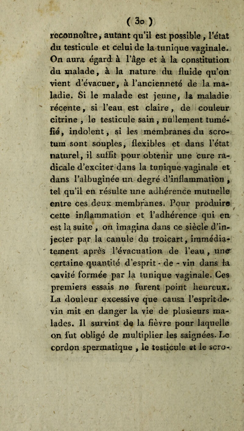 reconnoîtr^, autant qu’il est possible, l’état du testicule et celui de la-tunique vaginale- On aura égard à l’âge et à la constitution du malade, à la nature du fluide qu’on vient d’évacuer, à l’ancienneté de la ma- ladie. Si le malade est jeune, la maladie ^ récente, si l’eau est claire, de couleur citrine , le testicule sain, nullement tumé- fié, indolent, si les membranes du scro- tum sont souples, flexibles et dans l’état naturel, il suffit pour obtenir une cure ra- dicale d’exciter dans la tunique vaginale et dans l’albuginée un degré d’inflammation , tel qu’il en résulte une adhérence mutuelle entre ces deux membranes. Pour produire cette inflammation et l’adhérence qui en est la suite , on imagina dans ce siècle d’in- jecter par la canule du troicart, îramédia- ' tement après l’évacuation de l’eau , une^ certaine quantité d’esprit - de - vin dans la cavité formée par la tunique vaginale. Ces premiers essais ne furent point heureux- La douleur excessive que causa l’esprit de- vin mit en danger la vie de plusieurs ma- ^ lades. Il survint de la fièvre pour laquelle on fut obligé de multiplier les saignées. Le cordon spermatique , le testicule «t le scro-