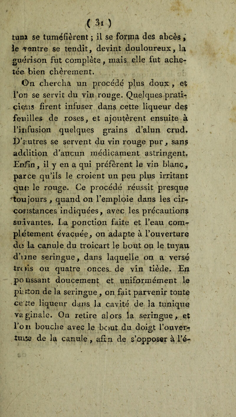 îuna se tuméfièrent ; il se forma des abcès i le tentre se tendit, devint douloureux, la guérison fut complète, mais elle fut ache- tée bien chèrement. On chercha un procédé plus doux , et Toîi se servit du vin rouge. Quelques prati- ciens firent infuser dans cette liqueur deç feuilles de roses, et ajoutèrent ensuite à l’hifusion quelques grains d’alun crud, D’siutres se servent du vin rouge pur j san? addition d’aucun médicament astringent, Enjfin , il y en a qui préfèrent le vin blanc, parce qu’ils le croient un peu plus irritant qu<î le rouge. Ce procédé réussit presque ■toujours, quand on l’emploie dans les cir- coaistances indiquées, avec les précautions suivantes. La ponction faite et l’eau com- plètement évacuée, on adapte à l’ouverture dcî la canule du troicart le bout ou le tuyau d’iïne seringue, dans laquelle on a versé trois ou quatre onces_ de vin tiède. En polissant doucement et uniformément le phîton de la seringue, on fait parvenir toute ce tte liqueur dans la cavité de la tunique vaginale. On retire alors la seringue, et l’on bouche avec le bcmt du doigt l’ouver^ îm»e de la canule, afin de s’opposer à l’é-