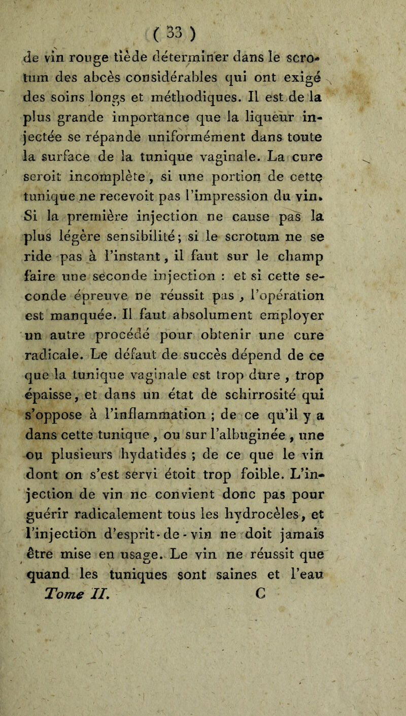 de vîn rouge tiède déterminer dans le scro* lum des abcès considérables qui ont exigé ^ des soins longs et inétliodiques. Il est de la plus grande importance que la liqueur in- jectée se répande uniformément dans toute la surface de la tunique vaginale. La cure seroit incomplète, si une portion de cette tunique ne recevoit pas l’impression du vin* Si la première injection ne cause pas la plus légère sensibilité; si le scrotum ne se ride pas à l’instant, il faut sur le champ faire une seconde injection : et si cette se- conde épreuve ne réussit pas , l’opération est manquée. Il faut absolument erriployer un autre procédé pour obtenir une cure radicale. Le défaut de succès dépend de ce que la tunique vaginale est trop dure , trop épaisse, et dans un état dé schirrosité qui s’oppose à l’inflammation ; de ce qu’il y a dans cette tunique , ou sur l’albuginée , une ou plusieurs hydatides ; de ce que le vin dont on s’est servi étoit trop foible. L’in- jection de vin ne convient donc pas pour guérir radicalement tous les hydrocèles, et l’injection d’esprit-de-vin ne doit jamais être mise en usage. Le vin ne réussit que quand les tuniques sont saines et l’eau Tome II. C