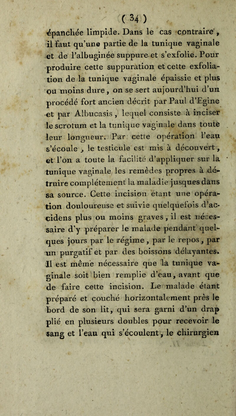 épanchée limpide. Dans le cas contraire', il faut qu’une partie de la tunique vaginale et de Talbuginée suppure et s’exfolie. Pour produire cette suppuration et cette exlolia- tion de la tunique vaginale épaissie et plus OU mpins dure, on se sert aujourd’hui d’un procédé fort ancien décrit par Pau! d’Egine et par Alhucasis, lequel consiste à inciser le scrotum et la tunique vaginale dans toute leur longueur. Par cette opération l’eau s’écoule ^ le testicule est mis à découvert, et l’on a toute la faciiité d’appliquer sur la tunique vaginale les remèdes propres à dé- truire complètement la maladie jusques dans sa source. Cette incision étant une opéra- tion douloureuse et suivie quelquefois d’ac- cidens plus ou moins graves , il est uéces- saire d’y préparer le malade pendant' quel- ques jours par le régime, par le repos, par un purgatif et par des boissons délayantes. Il est même nécessaire que la tunique va- ginale soit bien remplie d’eau, avant que de faire cette incision. Le malade étant préparé et couché horizontalement près le bord de son lit, qui sera garni d’un drap plié en plusieurs doubles pour recevoir le sang et l’eau qui s’écoulent, le chirurgien