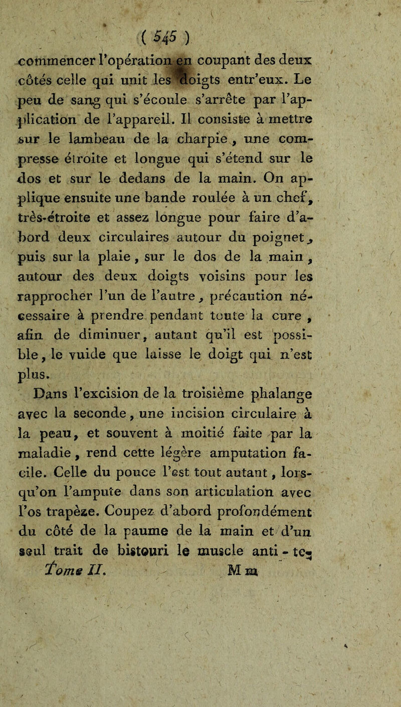 commencer Topératiom^ coupant des deux côtés celle qui unit .les*oigts entr'eux. Le peu de sang qui s'écoule s'arrête par l'ap- plication de l'appareil. Il consiste à mettre sur le lambeau de la charpie , une com- presse élroite et longue qui s'étend sur le dos et sur le dedans de la main. On ap- plique ensuite une bande roulée à un chef, très-étroite et assez longue pour faire d'a- bord deux circulaires autour du poignet^ puis sur la plaie, sur le dos de la main , autour des deux doigts voisins pour les rapprocher l'un de l'autre, précaution né- cessaire à prendre pendant toute la cure , afin de diminuer, autant qu'il est possi- ble , le vuide que laisse le doigt qui n’est plus. Dans l’excision de la troisième phalange avec la seconde, une incision circulaire à la peau, et souvent à moitié faite par la maladie, rend cette légère amputation fa- cile. Celle du pouce l’est tout autant, lors- qu'on l'ampuîe dans son articulation avec l'os trapèze. Coupez d’abord profondément du côté de la paume de la main et d'un seul trait de bistouri le muscle anti - te« 'tome II* Mm