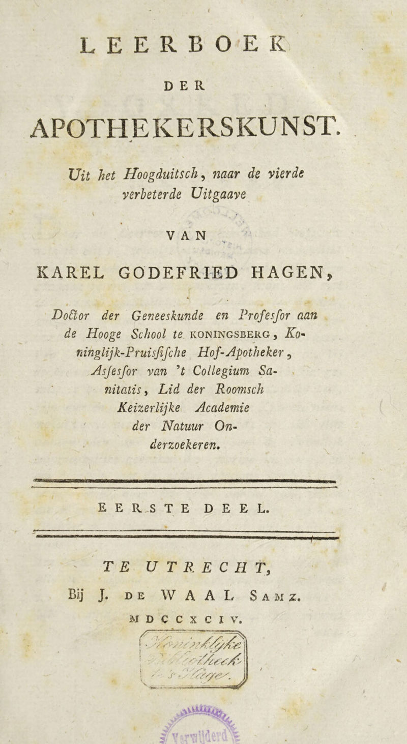 leerboek DER « A POTH E K E RS KU N ST. ■* Uit het Hoogduitse/;, naar de vierde verbeterde Uitgaave ( VAN KAREL GODEFRIED HAGEN, * »\ ■ % ' » , r «r Dottor der Geneeskunde en Profesfor aan de Hooge School te koningsberg, Kq~ ninglijk-Pruisfifche Hof-Apotheker 5 Asjesfor van ’t Collegium Sa- nitatis > Lid der Roomsch Keizerlijke Academie der Natuur On- derzoekeren. EERSTE DEEL. TE UTRECHT, Bij J. de WAAL Sa m z. M D C C X C I V. r v ■ ’ 1 . 4 ; i v. ^ luAl