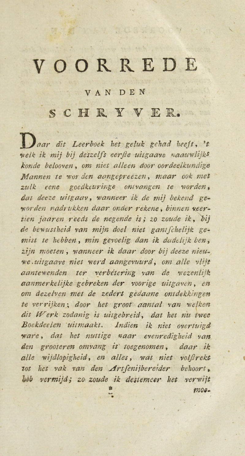 VOORREDE VAN DEN § C H R Y VER. xJ aar dit Leerboek het geluk gehad heejt, r,t •welk ik mij bij deszelfs eer ft e uiigaave naauwlijks konde belooven, om niet alleen door oordeelkundige Mannen te wor den aangepreezen, maar ook met zulk eene goedkturinge om vangen te worden, dat deeze uiigaav, wanneer ik de mij bekend ge- worden nadrukken daar onder rekene, binnen veer- tien j aar en reeds de negende is; zo zoude ik, j>ij de bewustheid van mijn doel niet gantfchelijk ge- mist te hebben, min gevoelig dan ik dudtlijk ben, zijn moeten , wanneer ik daar door bij deeze nieu- we . uiigaave niet werd aangevuurd, om alle vlijt aantewenden ter verbétering van de wezenlijk aanmerkelijke gebreken der voorige uitgaven * en om dezelven met de zedert gedaane ontdekkingen te verrijken; door het groot aantal van welken dit td^erk zodanig is uitgebreid, dat het nu twee Boekdeeien uit maakt. Indien ik niet overtuigd ware, dat het nuttige naar evenredigheid van den groot er en omvang is toegenomen, daar ik alle wijdlopigheid, en alles, wat niet volftrekt lot het vak van den Artfeni jb er ei der behoort, höb vermijd; zo zoude ik des tem eer het verwijt d tnoe»