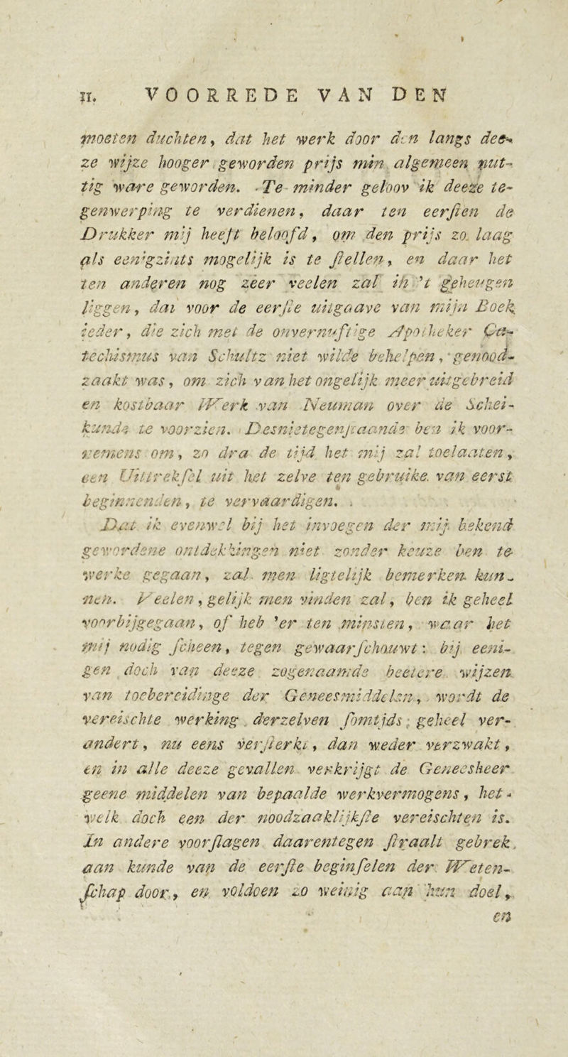 \ l ii. VOORREDE VAN DEN woelen dachten, dat het werk door d- n langs de&amp;+ ze wijze hoog er geworden prijs min algemeen nut- tig ware geworden. - Te minder geloov ik deeze te- genwerping te verdienen, daar ten eet'ft en de Drukker mij heeft beloofd, om den prijs zo. laag (ils eenigzints mogelijk is te ft ellen, en daar het ten anderen nog zeer veeleti zal in V geheugen liggen, dai voor de eer ft e uitga ave van mijn Boek ieder, die zich met de onvernuftige Apotheker Ca- techismus van Schultz niet wilde behelpen genood- zaakt was, om zich v an het ongelijk meer uit gebreid en kostbaar IVerk .van Neuman over de Schei- kundn te voorzien. Desnietegenjc aande ben ik voor- remens om, zo dra de tijd het mij zal toe laaien y Cc n Uil trek fel uit het zelve ten gebruike. van eerst beginnenden, te vervaardigen. . Dat ik evenwel bij het invoegen der mij. bekend gewordene ontdekkingen niet zonder keuze ben te- &amp; ytevke gegaan, zal. men ligtehjk bemerken, kun- nen. Veelen, gelijk men vinden zal, ben ik geheel voorbijgegaan, of heb ’er ten minsten, waar het tnij nodig Joke en, tegen gewaarJkhouwt: bij eeni- gen doch van deeze zogenaamde beet ere wijzen, van toebercidinge der Geneesmiddelen., wordt de vereischte werking der ze hen fbmtjds ■ geheel ver- andert , nu eens verjierki, dan weder verzwakt, en in alle deeze gevallen verkrijgt de Geneesheer ge ene middelen van bepaalde werkvermogens , het - welk doch een der noodzaaklijkfte ver ei sekten is. jLn andere voorflagen daarentegen ft raait gebrek, aan kunde van de eerfte beginfelen der Bieten- Jl'hap doory en voldoen zo weinig aan hun doel,. \ - en