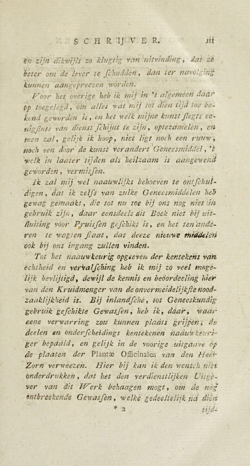 én zijn dikwijls zo klug/tg van uitvinding, dat ze beter om de lever te Jduidden, dan ter navolging kunnen aangepreezen worden. oor het overige heb ik mij in V algeméén daar Op toegelegd, om alles wat mij tot dien tijd toe be- ttend geworden is > en bet welk mijne kunst Jleg ts ce- nigfinis van dienst Jchijnt te zijn, optezdmelen, en men zal, gelijk ik hoop, «/V/ /;£/ noch een ruuw, l # noch een door de kunst verandert Geneesmiddel, V welk in laat er tijden als heilzaam is aangewend geworden, ver mis Jen. — i/C z#/ mij wel naauwlijks behoeven te ontfchul- dg en, dat ik zelfs van zulke Geneesmiddelen heb gewag gemaakt, d/e tot nu toe bij ons nog niet \in gebruik zijn, eensdeels dit Boek niet bij uit- buiting voor P/uisfen gefchikt is, en het ten ande- ren te w egt en fa at, dat deeze nieuwe middelen ook bij ons ingang zullen vinden» Tot het naauw keurig op ge even der kentekens vati echtheid en vervalfching heb ik mij zo veel moge- lijk bevlijtigd, dewijl de kennis en beöordeellng hier van den Kruidmenger van de onver meide lijkfle nood- zaaklijkheid is. Bij inlandfche, tot Geneeskundig gebruik gefchikte Gewas,fen, heb ik, daar, waar eene verwarring zou kunnen plaats 'grijpen, dè deelen en onderfcheidings kentekenen naduw keuri- ger bepdald, en gelijk in de voorige , ui tg au ve óp de plaaten der Plantae Officinales van den tl eer Zorn verweezen. Hier bij kan ik den wensch niet onderdrukken, dat het den verdienstlijken Uitge- ver van dit erk behaagen mogt, om de nóg 9ntbreekende Gcwasfen9 welke gedeeltelijk nd dien