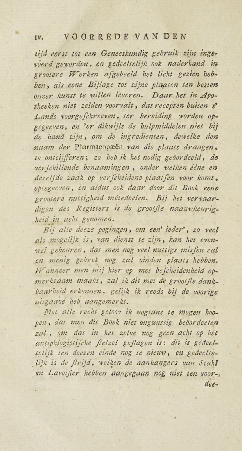 \ IV, VOORREDE VAN DEN tijd eerst tot een Geneeskundig gebruik zijn inge- vóerd geworden, en gedeeltelijk ook naderhand in grootere klerken afgebeeld het licht gezien heb- ben, als eene Bijlage tot zijne plaaten ten besten onzer kunst te willen leveren. Daar het in jdpo- theeken niet zelden voorvalt, dat recepten buiten s9 Lands voor gefchreeven, ter bereiding worden op- grgeeveUy en 9er dikwijls de hulpmiddelen niet bij de hand zijn, om de ingrediënten, dewelke den naam der Pharmacopeeën van die plaats draagen9 te ontcijferen; zo heb ik het nodig geoordeeld, de •verjchillende benaamingen , onder welken ééne en dezelfde zaak op verfcheidens plaatfen voor komt 9 opiegeeven, en aldus ook daar door dit Boek eene grootere nuttigheid métedeelen. Bij het vervaar- digen des Registers is de grootjïe naauwkeurig- heid in acht genomen. Bij alle deeze pogingen, om een’ ieder9, 20 tf/j moge lijk is, van dienst te zijn, kan het even- wel gebeuren, dat men nog veel nuttigs mis fen zal en menig gebrek nog zal vinden plaats hebben. JJ^anneer men mij hier op met befcheidenheid op- merkzaam maakt, zal ik dit met de grootfe dank- baarheid erkennen, gelijk ik reeds bij de voorige uit ga avé heb aangemerkt. Met alle recht geloov ik nogtans te mogen hno- pen, dat men dit Boek niet ongunstig beöordeelen zal , om dat in het zelve nog geen acht op het antiphlogistifche fielzel gefagen is: dit is gedeel- telijk ten deezen einde nog te nieuw, en gedeelte- lijk is de ftrijdy welken de aanhangers van Stalij en Lavoijler hebben aangegaan nog niet ten voor-j dee- t