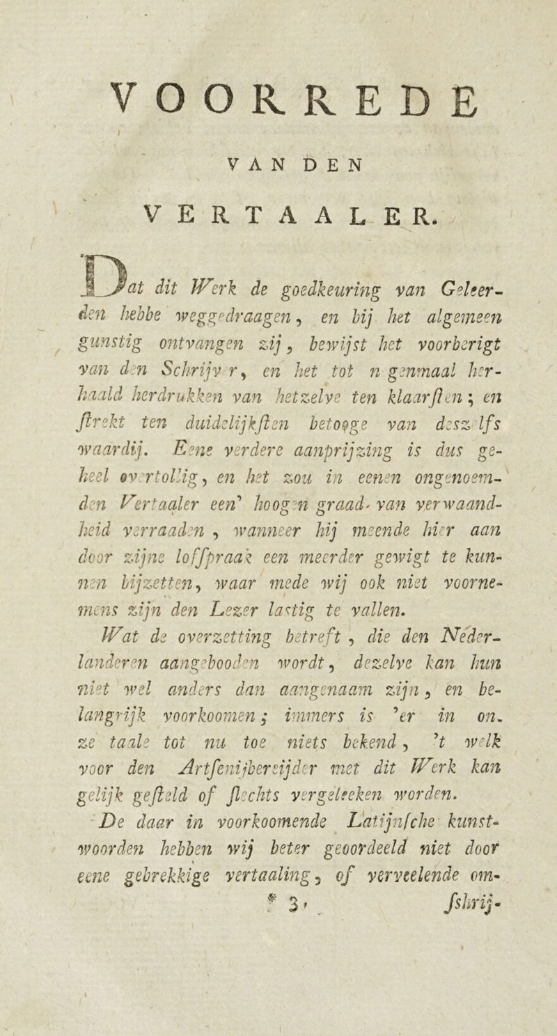 l VAN DEN V E R T A A L E R. Jl)^ dit Werk de goedkeuring van Geleer- den hebbe weggedraagen, en bij het algemeen gunstig ontvangen zij , bewijst het voorberigt van d n Sckrijv r, en het tot n genmaal her- haald herdrukken van hetzelve ten klaarflen \ en ftrekt ten duidelijk ft en betoyge van desz Ifs waardij. E?ne verdere aanprijzing is dus ge- heel ov rlollig) en het zou in eenen ongenosm- den Vertaaler een' hoog n graad' van verwaand- heid verraaden , wanneer hij meende hier aan door zijne loffpraak een meerder gewigt te kun- 7ien bijzetten, waar mede wij ook niet voorne- mens zijn den Lezer lastig te vallen. IVat de overzetting betreft , die den Neder- lander en aangebooden wordt, dezelve kan hun niet wel anders dan aangenaam zijn 3 en be- langrijk voorkoomen; immers is 9er in on- ze taaie tot nu toe niets bekend, yt welk voer den Artfcnijbersijdcr met dit Werk kan gelijk gefield of flechts ver gel f eken worden. De daar in voorkoomende Latijnfehe kunst- woorden hebben wij beter geoordeeld niet door \ eene gebrekkige vertaaling3 of yervtelehde cm- * 3 * fshrij-